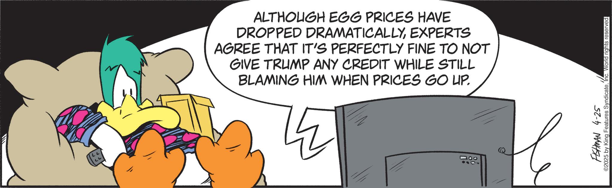 Graphic design OCR: ALTHOUGH EGG PRICES HAVE DROPPED DRAMATICALLYEXPERTS AGREE THAT IT'S PERFECTLY FINE TO NOT GIVE TRUMP ANY CREDIT WHILE STILL BLAMING HIM WHEN PRICES GO UP. 000 FISHMAN 4-25 ©2025 by King Features SyndicateInc. World rights reserved. ALTHOUGH EGG PRICES HAVE DROPPED DRAMATICALLYEXPERTS AGREE THAT IT'S PERFECTLY FINE TO NOT GIVE TRUMP ANY CREDIT WHILE STILL BLAMING HIM WHEN PRICES GO UP . 000 FISHMAN 4-25 © 2025 by King Features SyndicateInc. World rights reserved .