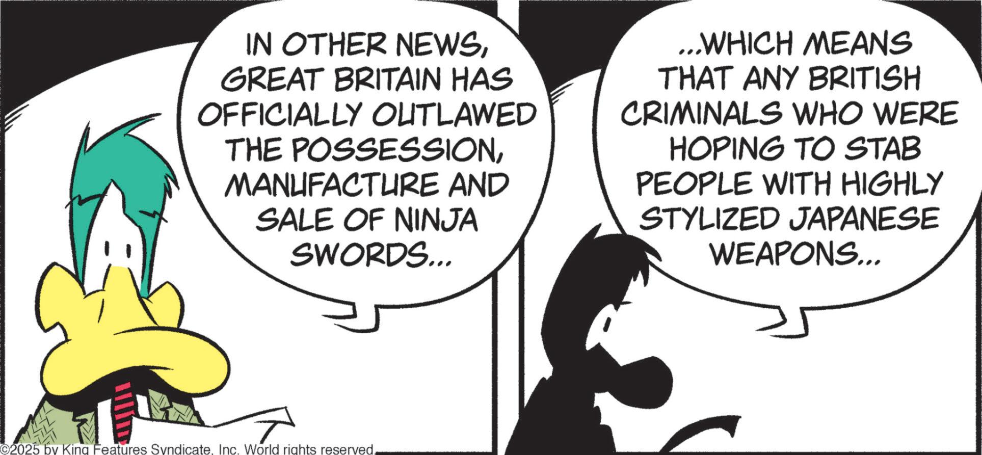 Graphics OCR: IN OTHER NEWSGREAT BRITAIN HAS OFFICIALLY OUTLAWED THE POSSESSIONMANUFACTURE AND SALE OF NINJA SWORDS... ...WHICH MEANS THAT ANY BRITISH CRIMINALS WHO WERE HOPING TO STAB PEOPLE WITH HIGHLY STYLIZED JAPANESE WEAPONS... 2025 by King Features SyndicateInc. World rights reserved. IN OTHER NEWSGREAT BRITAIN HAS OFFICIALLY OUTLAWED THE POSSESSIONMANUFACTURE AND SALE OF NINJA SWORDS ... ... WHICH MEANS THAT ANY BRITISH CRIMINALS WHO WERE HOPING TO STAB PEOPLE WITH HIGHLY STYLIZED JAPANESE WEAPONS ... 2025 by King Features SyndicateInc. World rights reserved .