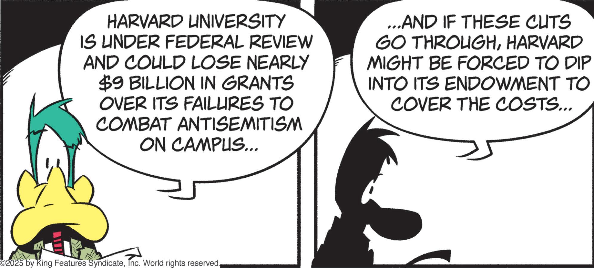 Graphics OCR: HARVARD UNIVERSITY IS UNDER FEDERAL REVIEW AND COULD LOSE NEARLY $9 BILLION IN GRANTS OVER ITS FAILURES TO COMBAT ANTISEMITISM ON CAMPUS... ...AND IF THESE CUTS GO THROUGHHARVARD MIGHT BE FORCED TO DIP INTO ITS ENDOWMENT TO COVER THE COSTS... ©2025 by King Features SyndicateHARVARD UNIVERSITY IS UNDER FEDERAL REVIEW AND COULD LOSE NEARLY $ 9 BILLION IN GRANTS OVER ITS FAILURES TO COMBAT ANTISEMITISM ON CAMPUS ... ... AND IF THESE CUTS GO THROUGHHARVARD MIGHT BE FORCED TO DIP INTO ITS ENDOWMENT TO COVER THE COSTS ... © 2025 by King Features SyndicateInc. World rights reserved