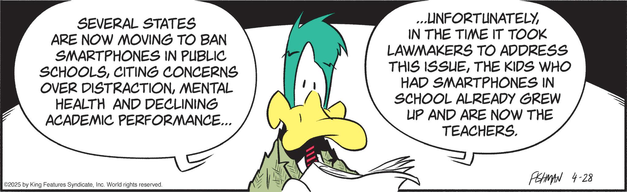 Comics OCR: SEVERAL STATES ARE NOW MOVING TO BAN SMARTPHONES IN PUBLIC SCHOOLSCITING CONCERNS OVER DISTRACTIONMENTAL HEALTH AND DECLINING ACADEMIC PERFORMANCE... ...UNFORTUNATELYIN THE TIME IT TOOK LAWMAKERS TO ADDRESS THIS ISSUETHE KIDS WHO HAD SMARTPHONES IN SCHOOL ALREADY GREW UP AND ARE NOW THE TEACHERS. ©2025 by King Features SyndicateInc. World rights reserved. FISHMAN 4-28 SEVERAL STATES ARE NOW MOVING TO BAN SMARTPHONES IN PUBLIC SCHOOLSCITING CONCERNS OVER DISTRACTIONMENTAL HEALTH AND DECLINING ACADEMIC PERFORMANCE ... ... UNFORTUNATELYIN THE TIME IT TOOK LAWMAKERS TO ADDRESS THIS ISSUETHE KIDS WHO HAD SMARTPHONES IN SCHOOL ALREADY GREW UP AND ARE NOW THE TEACHERS . © 2025 by King Features SyndicateInc. World rights reserved . FISHMAN 4-28