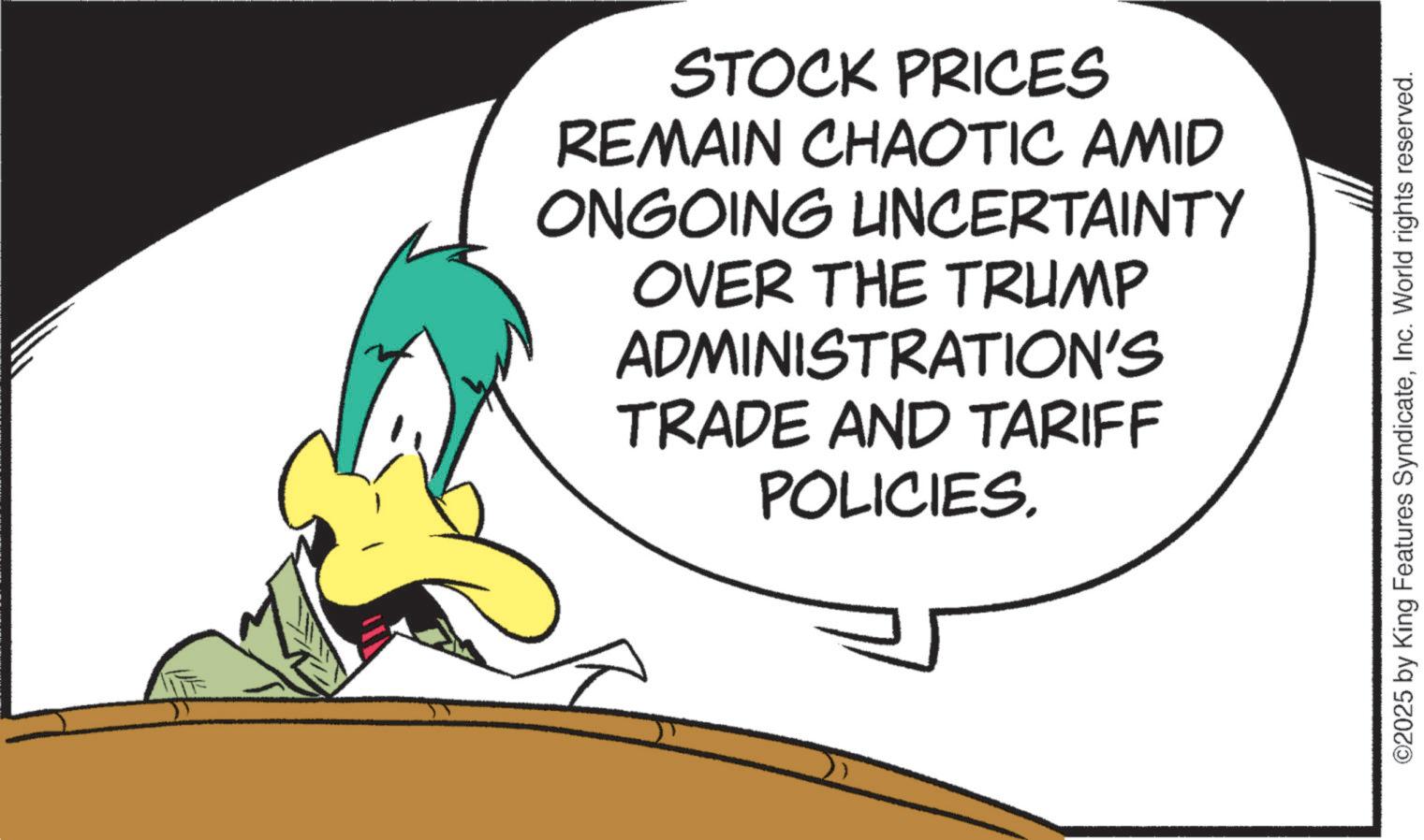 Fiction OCR: STOCK PRICES REMAIN CHAOTIC AMID ONGOING UNCERTAINTY OVER THE TRUMP ADMINISTRATION'S TRADE AND TARIFF POLICIES. ©2025 by King Features SyndicateInc. World rights reserved. STOCK PRICES REMAIN CHAOTIC AMID ONGOING UNCERTAINTY OVER THE TRUMP ADMINISTRATION'S TRADE AND TARIFF POLICIES . © 2025 by King Features SyndicateInc. World rights reserved .