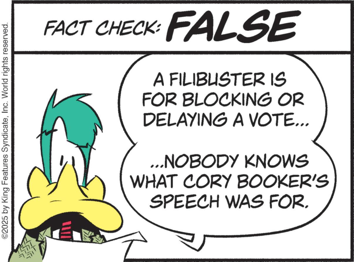 Fiction OCR: ©2025 by King Features SyndicateInc. World rights reserved. JULE 1125 FACT CHECK: FALSE A FILIBUSTER IS FOR BLOCKING OR DELAYING A VOTE... ...NOBODY KNOWS WHAT CORY BOOKER'S SPEECH WAS FOR. © 2025 by King Features SyndicateInc. World rights reserved . JULE 1125 FACT CHECK : FALSE A FILIBUSTER IS FOR BLOCKING OR DELAYING A VOTE ... ... NOBODY KNOWS WHAT CORY BOOKER'S SPEECH WAS FOR .