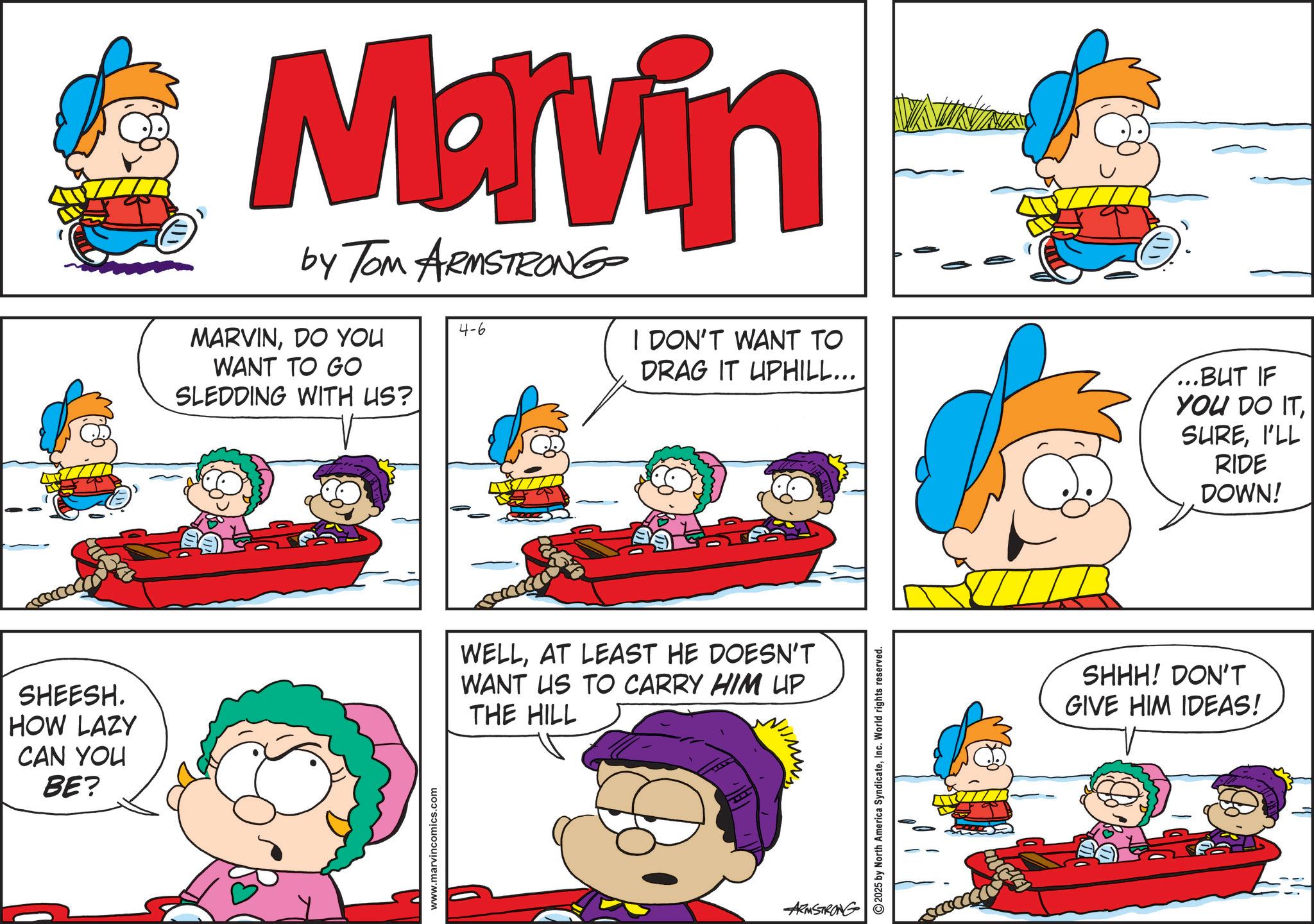 Animated cartoon OCR: SHEESH. HOW LAZY CAN YOU BE? Marvin by Tom ARMSTRONG MARVINDO YOU 4-6 WANT TO GO SLEDDING WITH US? I DON'T WANT TO DRAG IT UPHILL... ...BUT IF YOU DO ITI'LL RIDE DOWN! www.marvincomics.com WELLAT LEAST HE DOESN'T WANT US TO CARRY HIM UP THE HILL ARMSTRONG 2025 by North America SyndicateInc. World rights reserved. ?? SHHH! DON'T GIVE HIM IDEAS! SHEESH . HOW LAZY CAN YOU BE ? Marvin by Tom ARMSTRONG MARVINDO YOU 4-6 WANT TO GO SLEDDING WITH US ? I DON'T WANT TO DRAG IT UPHILL ... ... BUT IF YOU DO ITI'LL RIDE DOWN ! www.marvincomics.com WELLAT LEAST HE DOESN'T WANT US TO CARRY HIM UP THE HILL ARMSTRONG 2025 by North America SyndicateInc. World rights reserved . ?? SHHH ! DON'T GIVE HIM IDEAS !