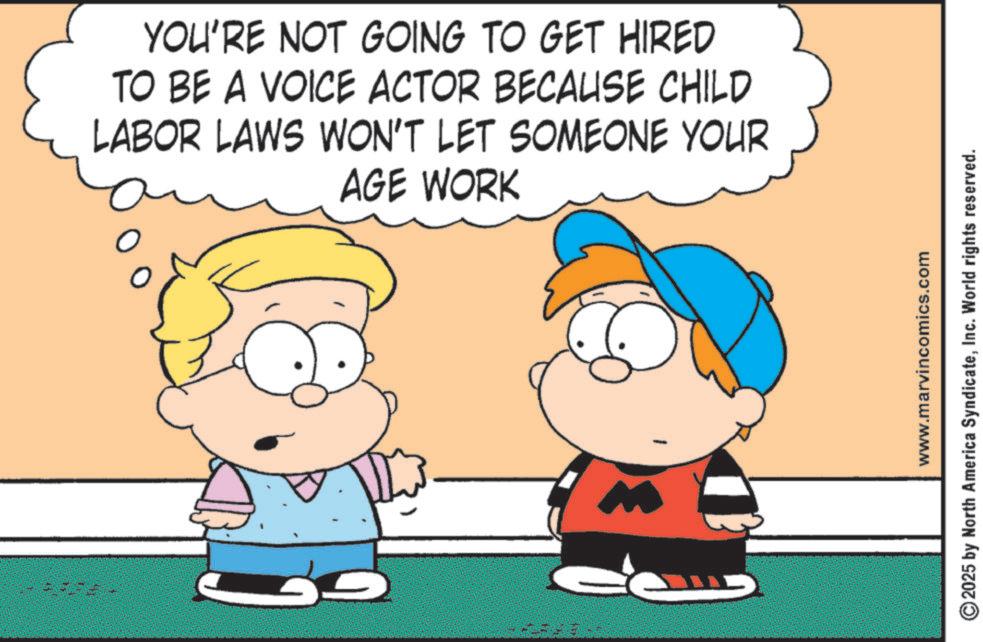 Animated cartoon OCR: G YOU'RE NOT GOING TO GET HIRED TO BE A VOICE ACTOR BECAUSE CHILD LABOR LAWS WON'T LET SOMEONE YOUR AGE WORK www.marvincomics.com 2025 by North America SyndicateInc. World rights reserved. G YOU'RE NOT GOING TO GET HIRED TO BE A VOICE ACTOR BECAUSE CHILD LABOR LAWS WON'T LET SOMEONE YOUR AGE WORK www.marvincomics.com 2025 by North America SyndicateInc. World rights reserved .