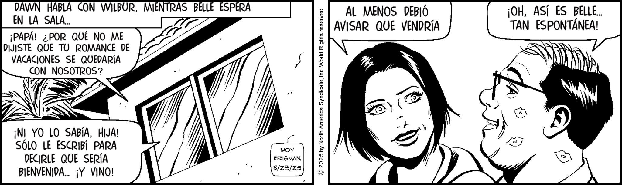Fictional character OCR: DAWN HABLA CON WILBURMIENTRAS BELLE ESPERA EN LA SALA... ¡PAPÁ! ¿POR QUÉ NO ME DIJISTE QUE TU ROMANCE DE VACACIONES SE QUEDARÍA CON NOSOTROS? ¡NI YO LO SABÍAHIJA! SÓLO LE ESCRIBÍ PARA DECIRLE QUE SERÍA BIENVENIDA... ¡Y VINO! MOY BRIGMAN 3/28/25 2025 by North America SyndicateInc. World Rights reserved. AL MENOS DEBIÓ AVISAR QUE VENDRÍA ¡OHASÍ ES BELLE... TAN ESPONTÁNEA! DAWN HABLA CON WILBURMIENTRAS BELLE ESPERA EN LA SALA ... ¡ PAPÁ ! ¿ POR QUÉ NO ME DIJISTE QUE TU ROMANCE DE VACACIONES SE QUEDARÍA CON NOSOTROS ? ¡ NI YO LO SABÍAHIJA ! SÓLO LE ESCRIBÍ PARA DECIRLE QUE SERÍA BIENVENIDA ... ¡ Y VINO ! MOY BRIGMAN 3/28/25 2025 by North America SyndicateInc. World Rights reserved . AL MENOS DEBIÓ AVISAR QUE VENDRÍA ¡ OHASÍ ES BELLE ... TAN ESPONTÁNEA !