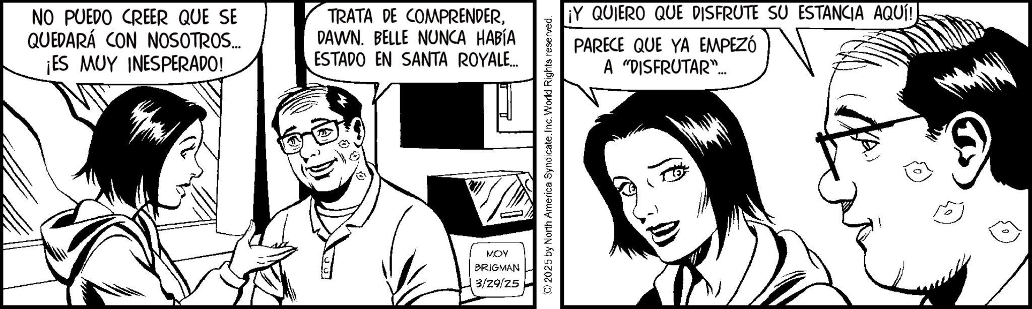 Animation OCR: NO PUEDO CREER QUE SE QUEDARÁ CON NOSOTROS... ¡ES MUY INESPERADO! TRATA DE COMPRENDERDAWN. BELLE NUNCA HABÍA ESTADO EN SANTA ROYALE... MOY BRIGMAN 3/29/25 (C) 2025 by North America Syndicate. Inc. World Rights reserved. ¡Y QUIERO QUE DISFRUTE SU ESTANCIA AQUÍ! PARECE QUE YA EMPEZÓ A "DISFRUTAR"... NO PUEDO CREER QUE SE QUEDARÁ CON NOSOTROS ... ¡ ES MUY INESPERADO ! TRATA DE COMPRENDERDAWN . BELLE NUNCA HABÍA ESTADO EN SANTA ROYALE ... MOY BRIGMAN 3/29/25 ( C ) 2025 by North America Syndicate . Inc. World Rights reserved . ¡ Y QUIERO QUE DISFRUTE SU ESTANCIA AQUÍ ! PARECE QUE YA EMPEZÓ A " DISFRUTAR " ...