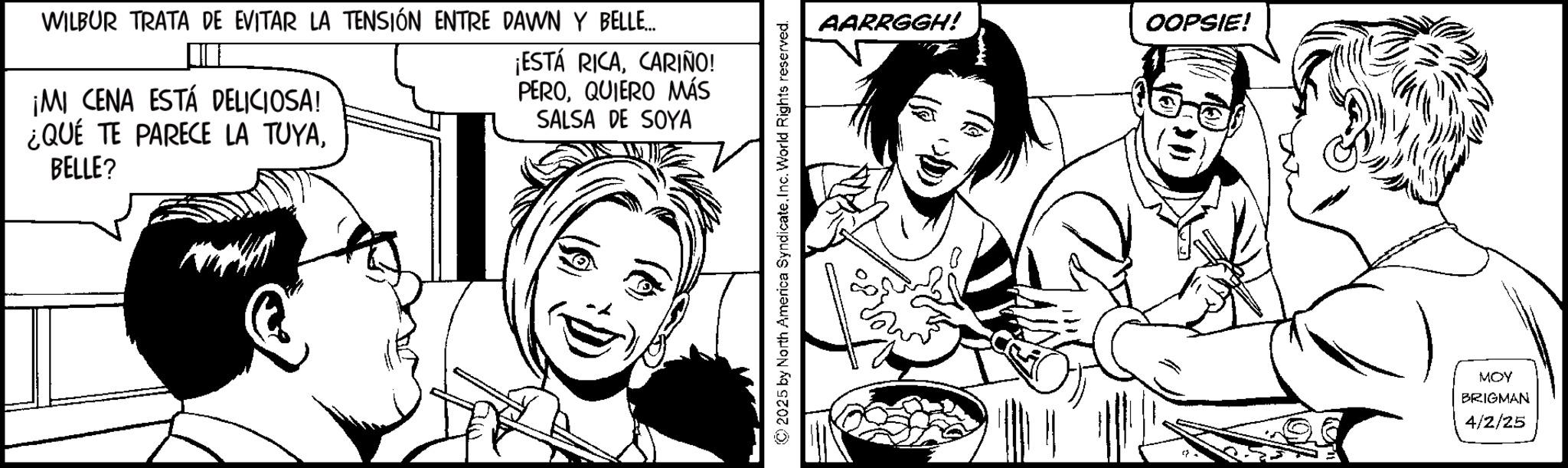 Fiction OCR: WILBUR TRATA DE EVITAR LA TENSIÓN ENTRE DAWN Y BELLE... ¡MI CENA ESTÁ DELICIOSA! ¿QUÉ TE PARECE LA TUYABELLE? ¡ESTÁ RICACARIÑO! PEROQUIERO MÁS SALSA DE SOYA ©2025 by North America SyndicateInc. World Rights reserved. AARRGGH! OOPSIE! MOY BRIGMAN 4/2/25 WILBUR TRATA DE EVITAR LA TENSIÓN ENTRE DAWN Y BELLE ... ¡ MI CENA ESTÁ DELICIOSA ! ¿ QUÉ TE PARECE LA TUYABELLE ? ¡ ESTÁ RICACARIÑO ! PEROQUIERO MÁS SALSA DE SOYA © 2025 by North America SyndicateInc. World Rights reserved . AARRGGH ! OOPSIE ! MOY BRIGMAN 4/2/25