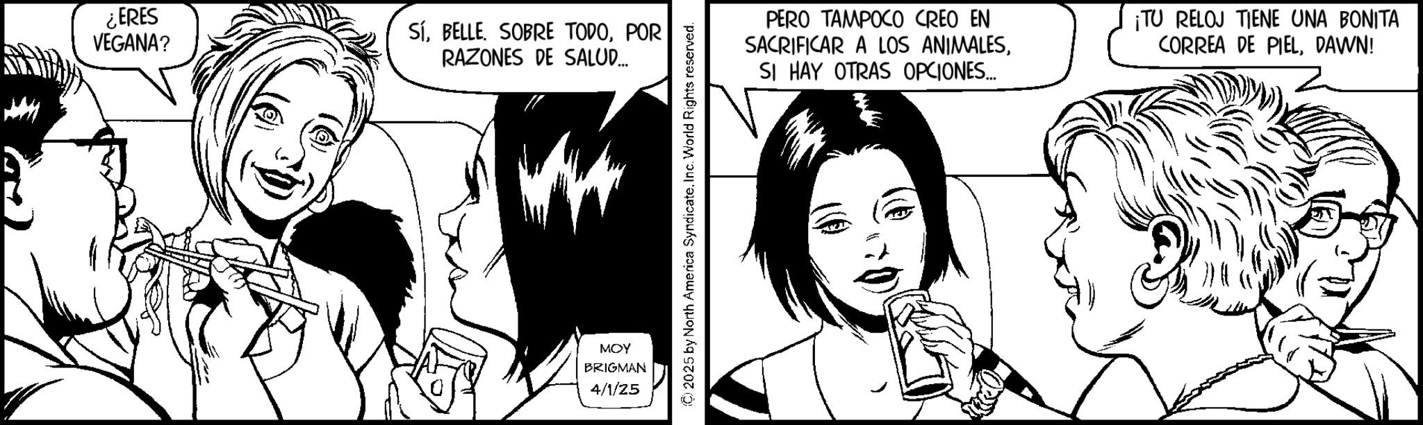 Fictional character OCR: ¿ERES VEGANA? SíPOR RAZONES DE SALUD... MOY BRIGMAN 4/1/25 © 2025 by North America SyndicateInc. World Rights reserved. PERO TAMPOCO CREO EN SACRIFICAR A LOS ANIMALESSI HAY OTRAS OPCIONES... ¡TU RELOJ TIENE UNA BONITA CORREA DE PIELDAWN! ¿ ERES VEGANA ? SíBELLE . SOBRE TODOPOR RAZONES DE SALUD ... MOY BRIGMAN 4/1/25 © 2025 by North America SyndicateInc. World Rights reserved . PERO TAMPOCO CREO EN SACRIFICAR A LOS ANIMALESSI HAY OTRAS OPCIONES ... ¡ TU RELOJ TIENE UNA BONITA CORREA DE PIELDAWN !