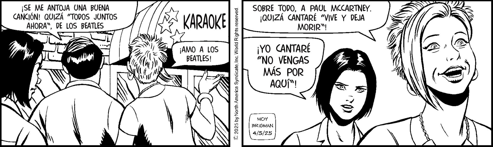 Comics OCR: ¡SE ME ANTOJA UNA BUENA CANCIÓN! QUIZÁ "TODOS JUNTOS AHORADE LOS BEATLES KARAOKE ¡AMO A LOS BEATLES! SOBRE TODOA PAUL MCCARTNEY. ¡QUIZÁ CANTARÉ "VIVE Y DEJA MORIR"! ¡YO CANTARÉ "NO VENGAS MÁS POR AQUÍ™! C2025 by North America SyndicateInc. World Rights reserved. MOY BRIGMAN 4/5/25 ¡ SE ME ANTOJA UNA BUENA CANCIÓN ! QUIZÁ " TODOS JUNTOS AHORADE LOS BEATLES KARAOKE ¡ AMO A LOS BEATLES ! SOBRE TODOA PAUL MCCARTNEY . ¡ QUIZÁ CANTARÉ " VIVE Y DEJA MORIR " ! ¡ YO CANTARÉ " NO VENGAS MÁS POR AQUÍ ™ ! C2025 by North America SyndicateInc. World Rights reserved . MOY BRIGMAN 4/5/25