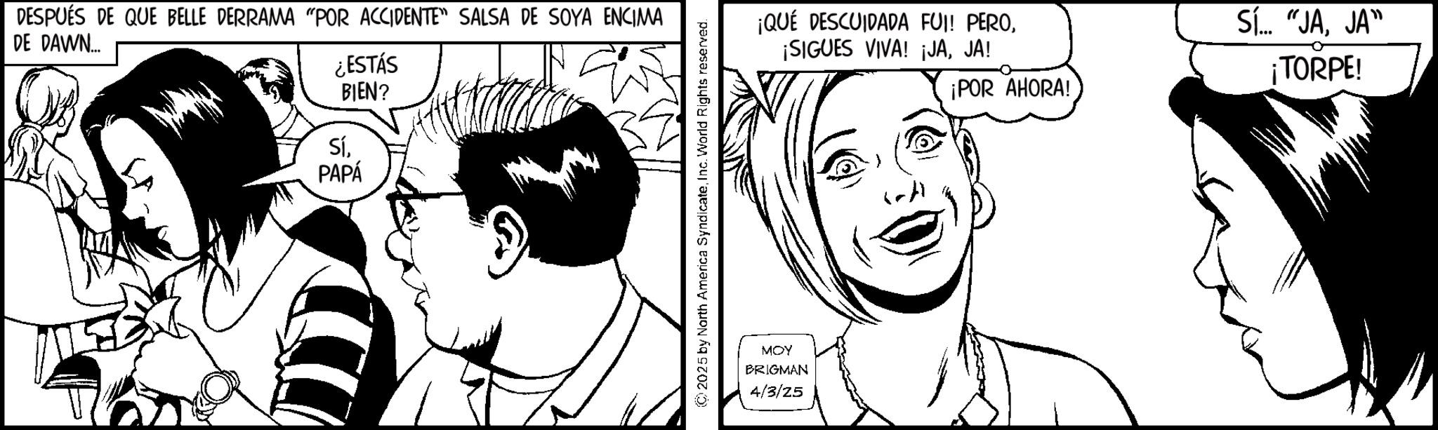 Fictional character OCR: DE DAWN... DESPUÉS DE QUE BELLE DERRAMA "POR ACCIDENTE" SALSA DE SOYA ENCIMA ¿ESTÁS BIEN? SíPAPÁ 2025 by North America SyndicateInc. World Rights reserved. ¡QUÉ DESCUIDADA FUI! PEROJA! MOY BRIGMAN 4/3/25 ¡POR AHORA! Sí... "JAJA" 0 ¡TORPE! DE DAWN ... DESPUÉS DE QUE BELLE DERRAMA " POR ACCIDENTE " SALSA DE SOYA ENCIMA ¿ ESTÁS BIEN ? SíPAPÁ 2025 by North America SyndicateInc. World Rights reserved . ¡ QUÉ DESCUIDADA FUI ! PERO¡ SIGUES VIVA ! ¡ JAJA ! MOY BRIGMAN 4/3/25 ¡ POR AHORA ! Sí ... " JAJA " 0 ¡ TORPE !