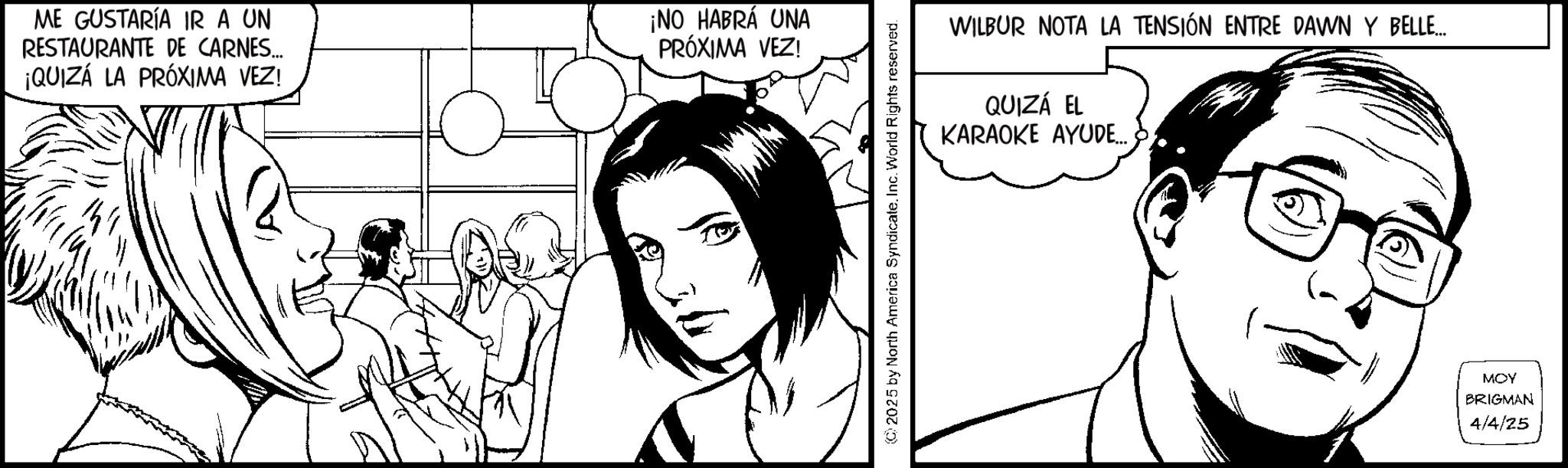Animation OCR: ME GUSTARÍA IR A UN RESTAURANTE DE CARNES... ¡QUIZÁ LA PRÓXIMA VEZ! ¡NO HABRÁ UNA PRÓXIMA VEZ! 2025 by North America SyndicateInc. World Rights reserved. WILBUR NOTA LA TENSIÓN ENTRE DAWN Y BELLE... QUIZÁ EL KARAOKE AYUDE.... MOY BRIGMAN 4/4/25 ME GUSTARÍA IR A UN RESTAURANTE DE CARNES ... ¡ QUIZÁ LA PRÓXIMA VEZ ! ¡ NO HABRÁ UNA PRÓXIMA VEZ ! 2025 by North America SyndicateInc. World Rights reserved . WILBUR NOTA LA TENSIÓN ENTRE DAWN Y BELLE ... QUIZÁ EL KARAOKE AYUDE .... MOY BRIGMAN 4/4/25