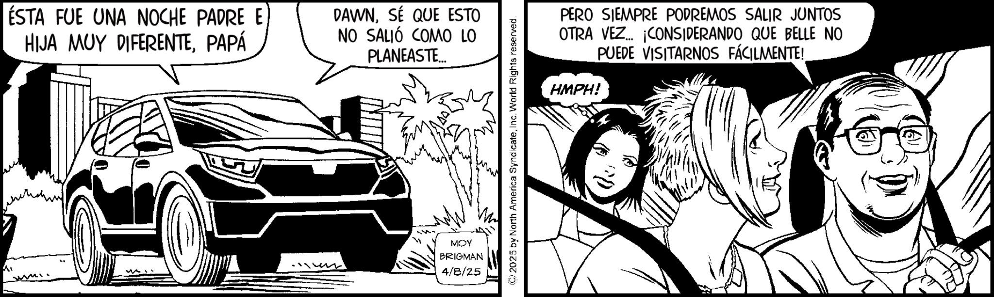 Animated cartoon OCR: ÉSTA FUE UNA NOCHE PADRE E HIJA MUY DIFERENTEPAPÁ DAWNSÉ QUE ESTO NO SALIÓ COMO LO PLANEASTE... Mi MOY BRIGMAN 4/8/25 ©2025 by North America SyndicateInc. World Rights reserved. PERO SIEMPRE PODREMOS SALIR JUNTOS OTRA VEZ... ¡CONSIDERANDO QUE BELLE NO PUEDE VISITARNOS FÁCILMENTE! HMPH! ÉSTA FUE UNA NOCHE PADRE E HIJA MUY DIFERENTEPAPÁ DAWNSÉ QUE ESTO NO SALIÓ COMO LO PLANEASTE ... Mi MOY BRIGMAN 4/8/25 © 2025 by North America SyndicateInc. World Rights reserved . PERO SIEMPRE PODREMOS SALIR JUNTOS OTRA VEZ ... ¡ CONSIDERANDO QUE BELLE NO PUEDE VISITARNOS FÁCILMENTE ! HMPH !