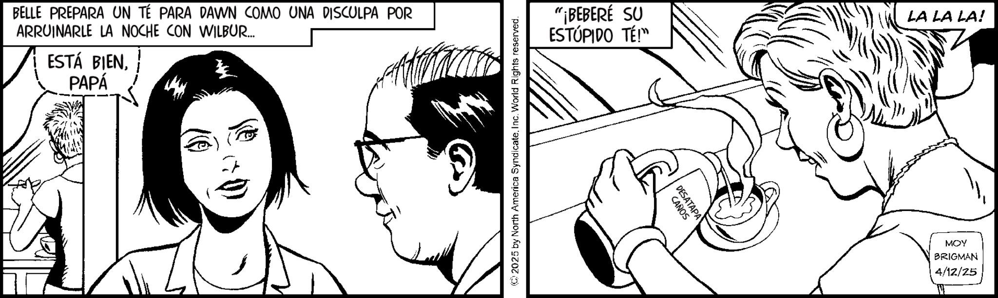 Fiction OCR: BELLE PREPARA UN TÉ PARA DAWN COMO UNA DISCULPA POR ARRUINARLE LA NOCHE CON WILBUR.... ESTÁ BIENPAPÁ ©2025 by North America Syndicate. Inc. World Rights reserved. "¡BEBERÉ SU ESTÚPIDO TÉ!™ LA LA LA! CAÑOS DESATAPA MOY BRIGMAN 4/12/25 BELLE PREPARA UN TÉ PARA DAWN COMO UNA DISCULPA POR ARRUINARLE LA NOCHE CON WILBUR .... ESTÁ BIENPAPÁ © 2025 by North America Syndicate . Inc. World Rights reserved . " ¡ BEBERÉ SU ESTÚPIDO TÉ ! ™ LA LA LA ! CAÑOS DESATAPA MOY BRIGMAN 4/12/25