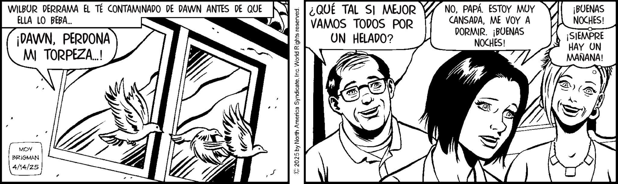 Comics OCR: WILBUR DERRAMA EL TÉ CONTAMINADO DE DAWN ANTES DE QUE ELLA LO BEBA... ¡DAWNPERDONA MI TORPEZA...! MOY BRIGMAN 4/14/25 C2025 by North America SyndicateInc. World Rights reserved. ¿QUÉ TAL SI MEJOR VAMOS TODOS POR UN HELADO? NOPAPÁ ESTOY MUY CANSADAME VOY A DORMIR. ¡BUENAS NOCHES! ¡BUENAS VOCHES! ¡SIEMPRE HAY UN MAÑANA! WILBUR DERRAMA EL TÉ CONTAMINADO DE DAWN ANTES DE QUE ELLA LO BEBA ... ¡ DAWNPERDONA MI TORPEZA ... ! MOY BRIGMAN 4/14/25 C2025 by North America SyndicateInc. World Rights reserved . ¿ QUÉ TAL SI MEJOR VAMOS TODOS POR UN HELADO ? NOPAPÁ ESTOY MUY CANSADAME VOY A DORMIR . ¡ BUENAS NOCHES ! ¡ BUENAS VOCHES ! ¡ SIEMPRE HAY UN MAÑANA !