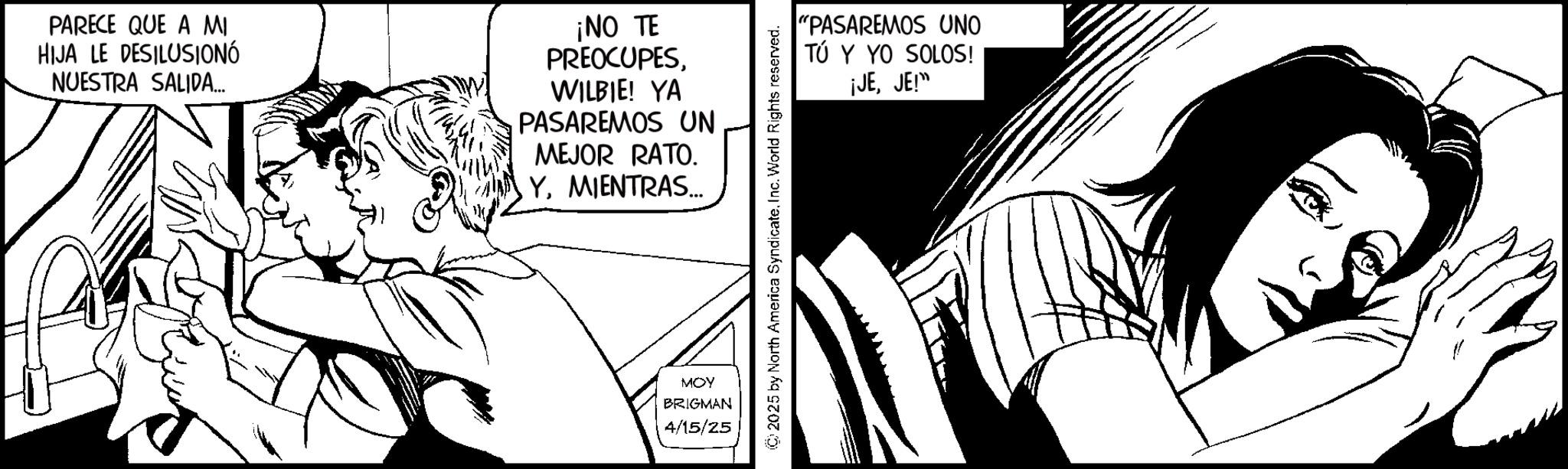 Animation OCR: PARECE QUE A MI HIJA LE DESILUSIONÓ NUESTRA SALIDA... ¡NO TE PREOCUPES. WILBIE! YA PASAREMOS UN MEJOR RATO. YMIENTRAS... MOY BRIGMAN 4/15/25 2025 by North America SyndicateInc. World Rights reserved. "PASAREMOS UNO TÚ Y YO SOLOS! ¡JEJE!" PARECE QUE A MI HIJA LE DESILUSIONÓ NUESTRA SALIDA ... ¡ NO TE PREOCUPES . WILBIE ! YA PASAREMOS UN MEJOR RATO . YMIENTRAS ... MOY BRIGMAN 4/15/25 2025 by North America SyndicateInc. World Rights reserved . " PASAREMOS UNO TÚ Y YO SOLOS ! ¡ JEJE ! "
