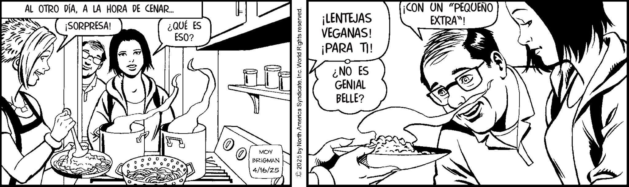 Fiction OCR: AL OTRO DÍAA LA HORA DE CENAR... ¡SORPRESA! ¿QUÉ ES ESO? ? MOY BRIGMAN 4/16/25 C2025 by North America SyndicateInc. World Rights reserved. ¡LENTEJAS VEGANAS! ¡PARA TI! ¿NO ES GENIAL BELLE? ¡CON UN "PEQUEÑO EXTRA"! AL OTRO DÍAA LA HORA DE CENAR ... ¡ SORPRESA ! ¿ QUÉ ES ESO ? ? MOY BRIGMAN 4/16/25 C2025 by North America SyndicateInc. World Rights reserved . ¡ LENTEJAS VEGANAS ! ¡ PARA TI ! ¿ NO ES GENIAL BELLE ? ¡ CON UN " PEQUEÑO EXTRA " !