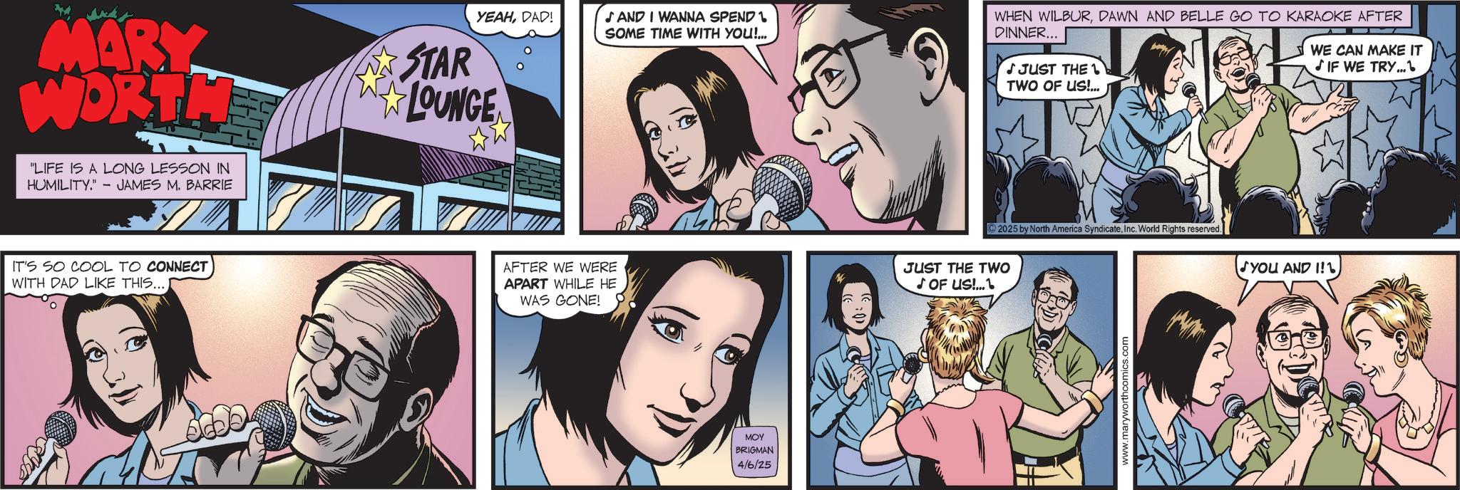 Animation OCR: MARY WORTH LIFE IS A LONG LESSON IN HUMILITY." JAMES M. BARRIE IT'S SO COOL TO CONNECT WITH DAD LIKE THIS...DAD! SAND I WANNA SPEND SOME TIME WITH YOU!... STAR LOUNGE AFTER WE WERE APART WHILE HE WAS GONE! P MOY BRIGMAN 4/6/25 WHEN WILBURDAWN AND BELLE GO TO KARAOKE AFTER DINNER... JJUST THE 1 TWO OF US!... WE CAN MAKE IT ? IF WE TRY 2025 by North America SyndicateInc. World Rights reserved. JUST THE TWO ? OF US!... www.maryworthcomics.com YOU AND I! MARY WORTH LIFE IS A LONG LESSON IN HUMILITY . " JAMES M. BARRIE IT'S SO COOL TO CONNECT WITH DAD LIKE THIS ...DAD ! SAND I WANNA SPEND SOME TIME WITH YOU ! ... STAR LOUNGE AFTER WE WERE APART WHILE HE WAS GONE ! P MOY BRIGMAN 4/6/25 WHEN WILBURDAWN AND BELLE GO TO KARAOKE AFTER DINNER ... JJUST THE 1 TWO OF US ! ... WE CAN MAKE IT ? IF WE TRY 2025 by North America SyndicateInc. World Rights reserved . JUST THE TWO ? OF US ! ... www.maryworthcomics.com YOU AND I !