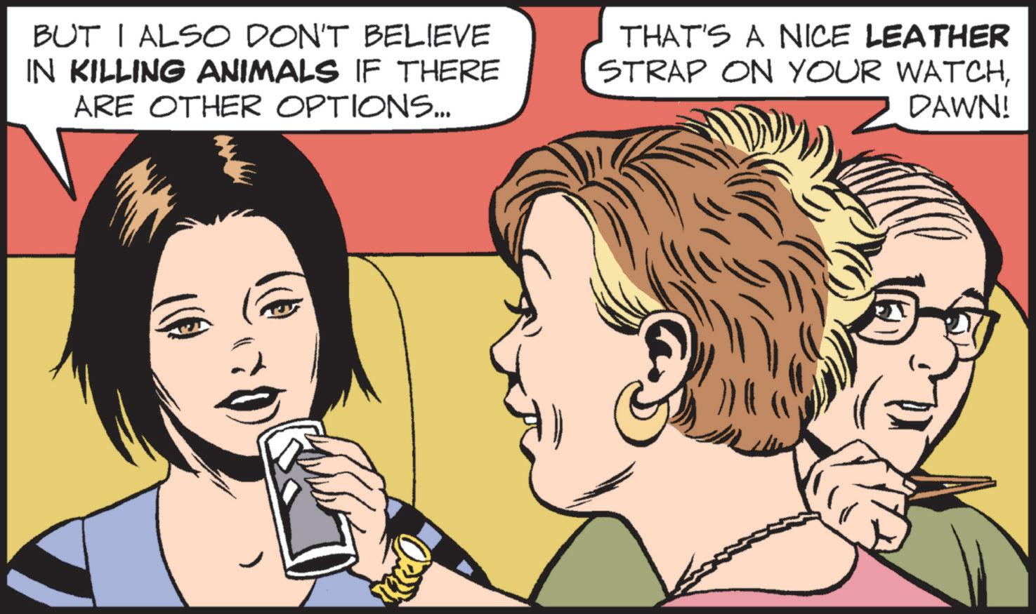 Publication OCR: BUT I ALSO DON'T BELIEVE IN KILLING ANIMALS IF THERE ARE OTHER OPTIONS... THAT'S A NICE LEATHER STRAP ON YOUR WATCHDAWN! BUT I ALSO DON'T BELIEVE IN KILLING ANIMALS IF THERE ARE OTHER OPTIONS ... THAT'S A NICE LEATHER STRAP ON YOUR WATCHDAWN !