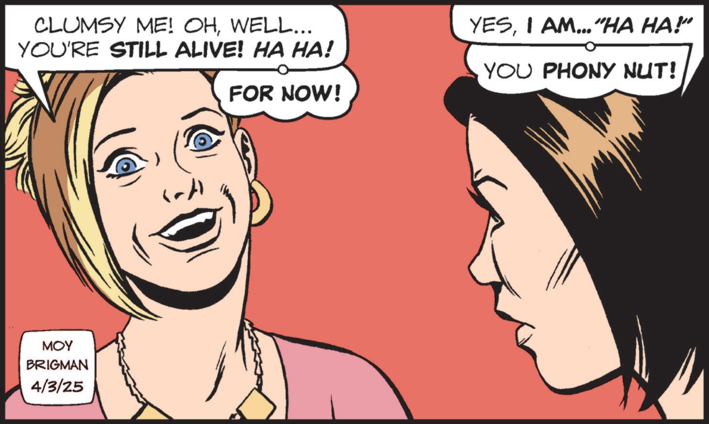 Comic book OCR: CLUMSY ME! OHWELL... YOU'RE STILL ALIVE! HA HA! MOY BRIGMAN 4/3/25 FOR NOW! YESI AM... "HA HA!" YOU PHONY NUT! CLUMSY ME ! OHWELL ... YOU'RE STILL ALIVE ! HA HA ! MOY BRIGMAN 4/3/25 FOR NOW ! YESI AM ... " HA HA ! " YOU PHONY NUT !