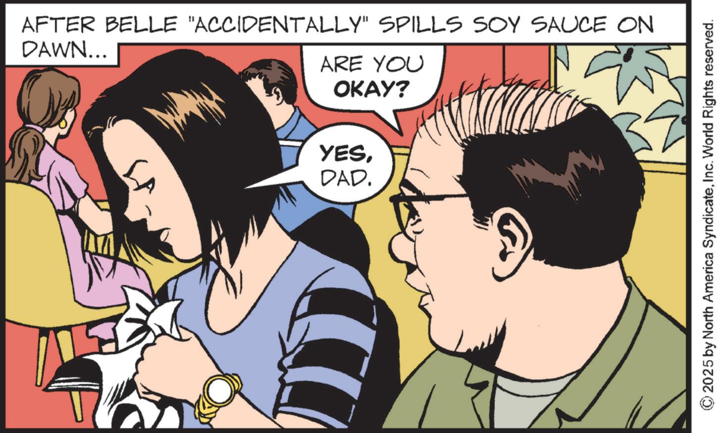 Graphic design OCR: AFTER BELLE "ACCIDENTALLY" SPILLS SOY SAUCE ON DAWN... ARE YOU OKAY? YESDAD. ©2025 by North America SyndicateInc. World Rights reserved. AFTER BELLE " ACCIDENTALLY " SPILLS SOY SAUCE ON DAWN ... ARE YOU OKAY ? YESDAD . © 2025 by North America SyndicateInc. World Rights reserved .