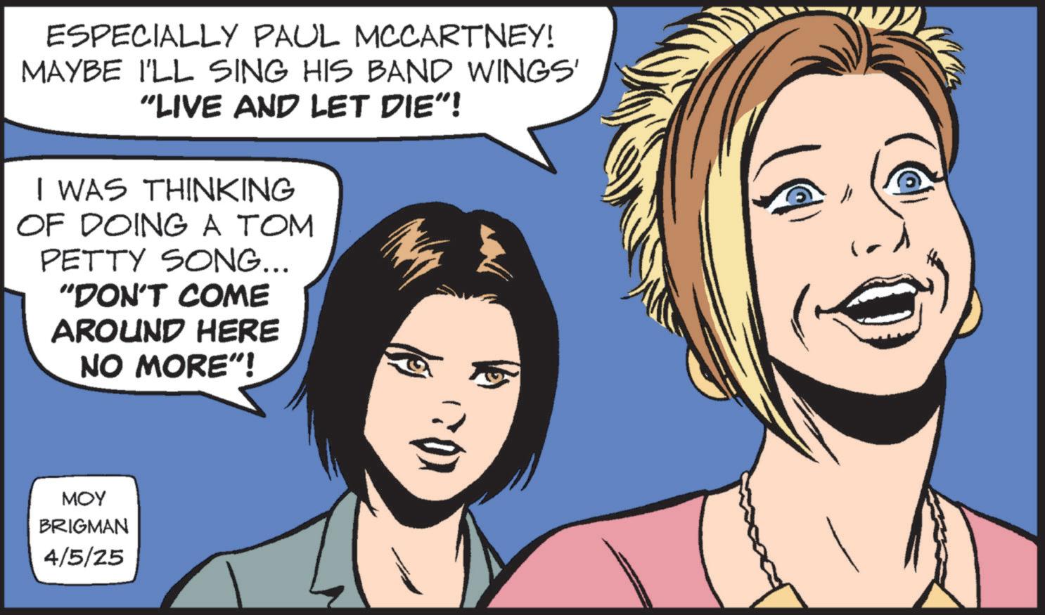 Publication OCR: ESPECIALLY PAUL MCCARTNEY! MAYBE I'LL SING HIS BAND WINGS' "LIVE AND LET DIE"! I WAS THINKING OF DOING A TOM PETTY SONG... "DON'T COME AROUND HERE NO MORE"! MOY BRIGMAN 4/5/25 ESPECIALLY PAUL MCCARTNEY ! MAYBE I'LL SING HIS BAND WINGS ' " LIVE AND LET DIE " ! I WAS THINKING OF DOING A TOM PETTY SONG ... " DON'T COME AROUND HERE NO MORE " ! MOY BRIGMAN 4/5/25