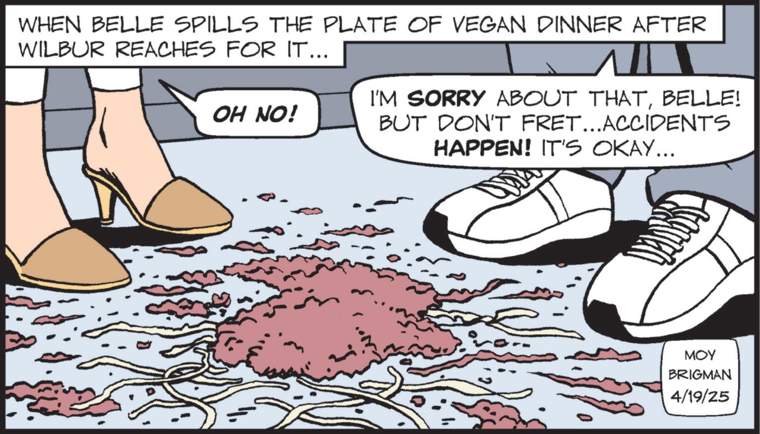 Animation OCR: WHEN BELLE SPILLS THE PLATE OF VEGAN DINNER AFTER WILBUR REACHES FOR IT... OH NO! I'M SORRY ABOUT THATBELLE! BUT DON'T FRET...ACCIDENTS HAPPEN! IT'S OKAY... MOY BRIGMAN 4/19/25 WHEN BELLE SPILLS THE PLATE OF VEGAN DINNER AFTER WILBUR REACHES FOR IT ... OH NO ! I'M SORRY ABOUT THATBELLE ! BUT DON'T FRET ... ACCIDENTS HAPPEN ! IT'S OKAY ... MOY BRIGMAN 4/19/25