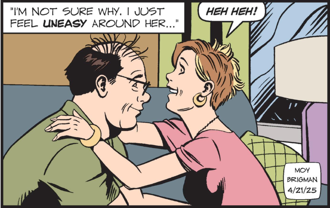 Animation OCR: "I'M NOT SURE WHY. I JUST FEEL UNEASY AROUND HER..." HEH HEH! MOY BRIGMAN 4/21/25 " I'M NOT SURE WHY . I JUST FEEL UNEASY AROUND HER ... " HEH HEH ! MOY BRIGMAN 4/21/25