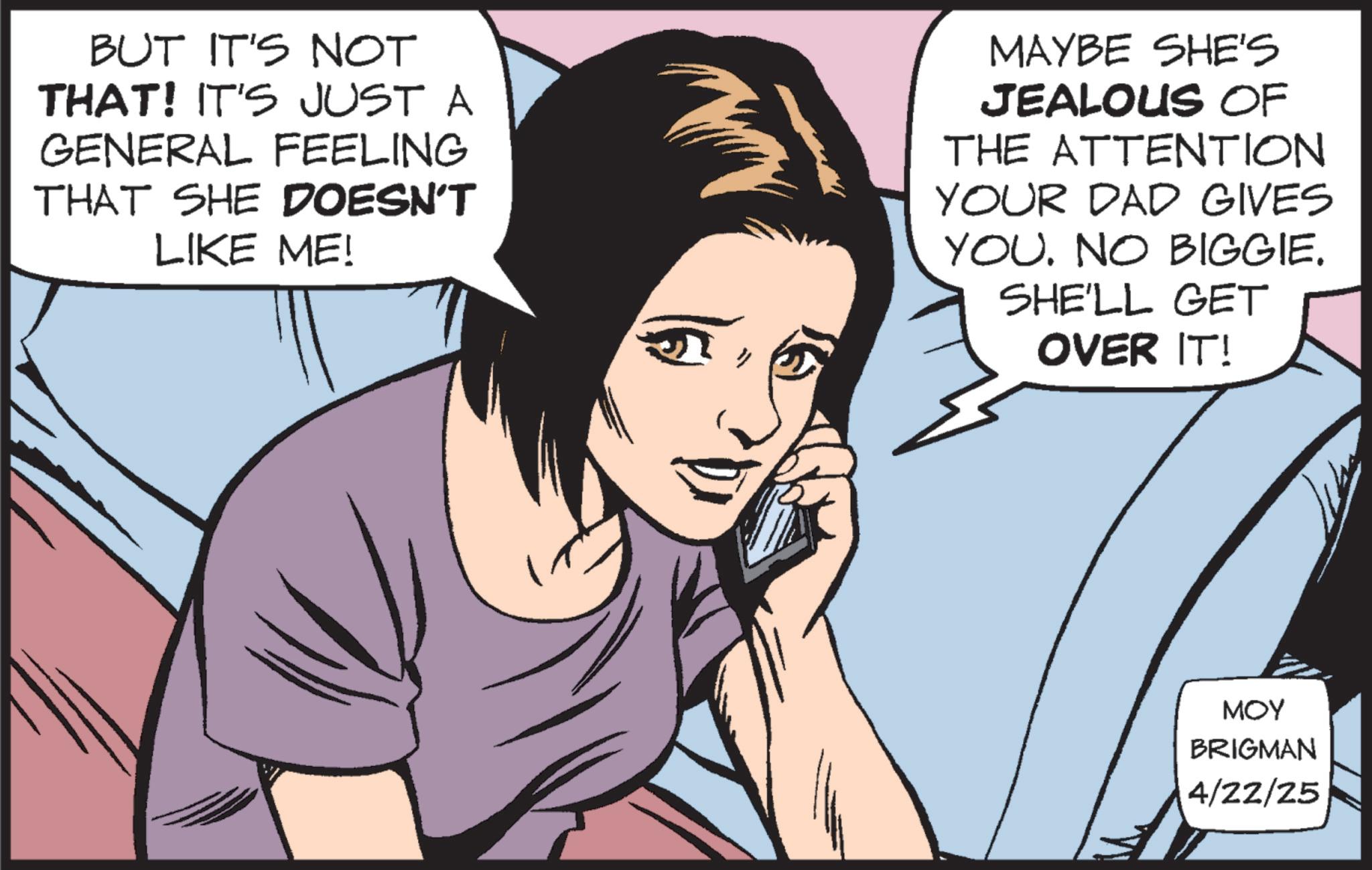 Throat OCR: BUT IT'S NOT THAT! IT'S JUST A GENERAL FEELING THAT SHE DOESN'T LIKE ME! MAYBE SHE'S JEALOUS OF THE ATTENTION YOUR DAD GIVES YOU. NO BIGGIE. SHE'LL GET OVER IT! MOY BRIGMAN 4/22/25 BUT IT'S NOT THAT ! IT'S JUST A GENERAL FEELING THAT SHE DOESN'T LIKE ME ! MAYBE SHE'S JEALOUS OF THE ATTENTION YOUR DAD GIVES YOU . NO BIGGIE . SHE'LL GET OVER IT ! MOY BRIGMAN 4/22/25
