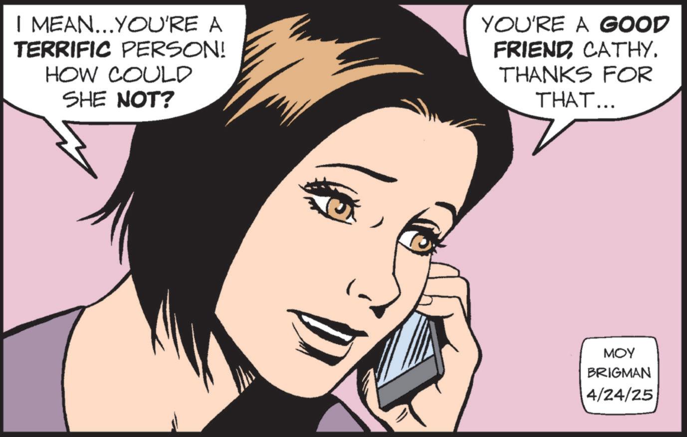Graphics OCR: I MEAN...YOU'RE A TERRIFIC PERSON! HOW COULD SHE NOT? YOU'RE A GOOD FRIENDCATHY. THANKS FOR THAT... ??? BRIGMAN 4/24/25 I MEAN ... YOU'RE A TERRIFIC PERSON ! HOW COULD SHE NOT ? YOU'RE A GOOD FRIENDCATHY . THANKS FOR THAT ... ??? BRIGMAN 4/24/25