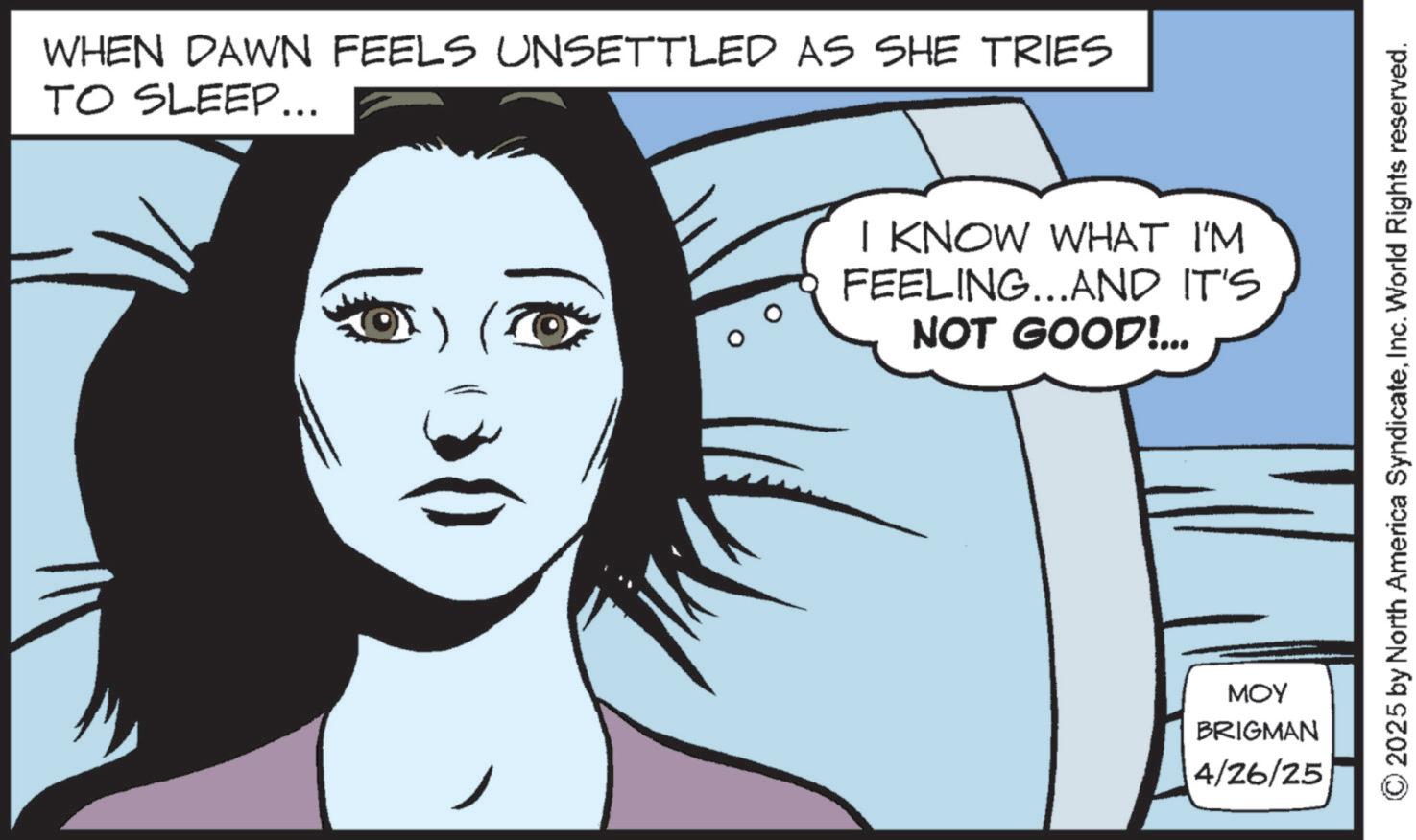 Animated cartoon OCR: WHEN DAWN FEELS UNSETTLED AS SHE TRIES TO SLEEP... I KNOW WHAT I'M FEELING...AND IT'S NOT GOOD!... MOY BRIGMAN 4/26/25 © 2025 by North America SyndicateInc. World Rights reserved. WHEN DAWN FEELS UNSETTLED AS SHE TRIES TO SLEEP ... I KNOW WHAT I'M FEELING ... AND IT'S NOT GOOD ! ... MOY BRIGMAN 4/26/25 © 2025 by North America SyndicateInc. World Rights reserved .