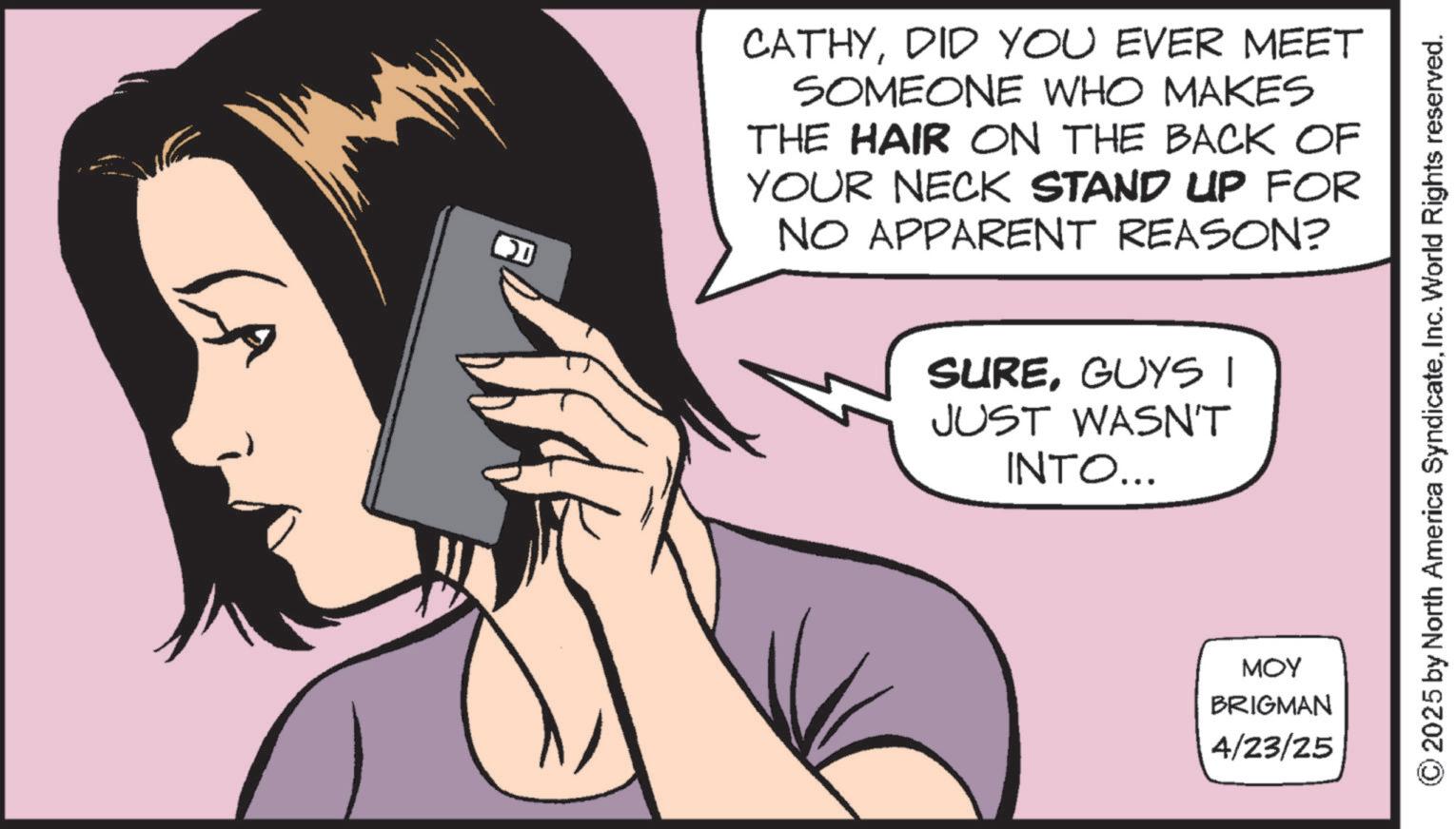 Display device OCR: CATHYDID YOU EVER MEET SOMEONE WHO MAKES THE HAIR ON THE BACK OF YOUR NECK STAND UP FOR NO APPARENT REASON? SUREGUYS I JUST WASN'T INTO... MOY BRIGMAN 4/23/25 © 2025 by North America SyndicateInc. World Rights reserved. CATHYDID YOU EVER MEET SOMEONE WHO MAKES THE HAIR ON THE BACK OF YOUR NECK STAND UP FOR NO APPARENT REASON ? SUREGUYS I JUST WASN'T INTO ... MOY BRIGMAN 4/23/25 © 2025 by North America SyndicateInc. World Rights reserved .