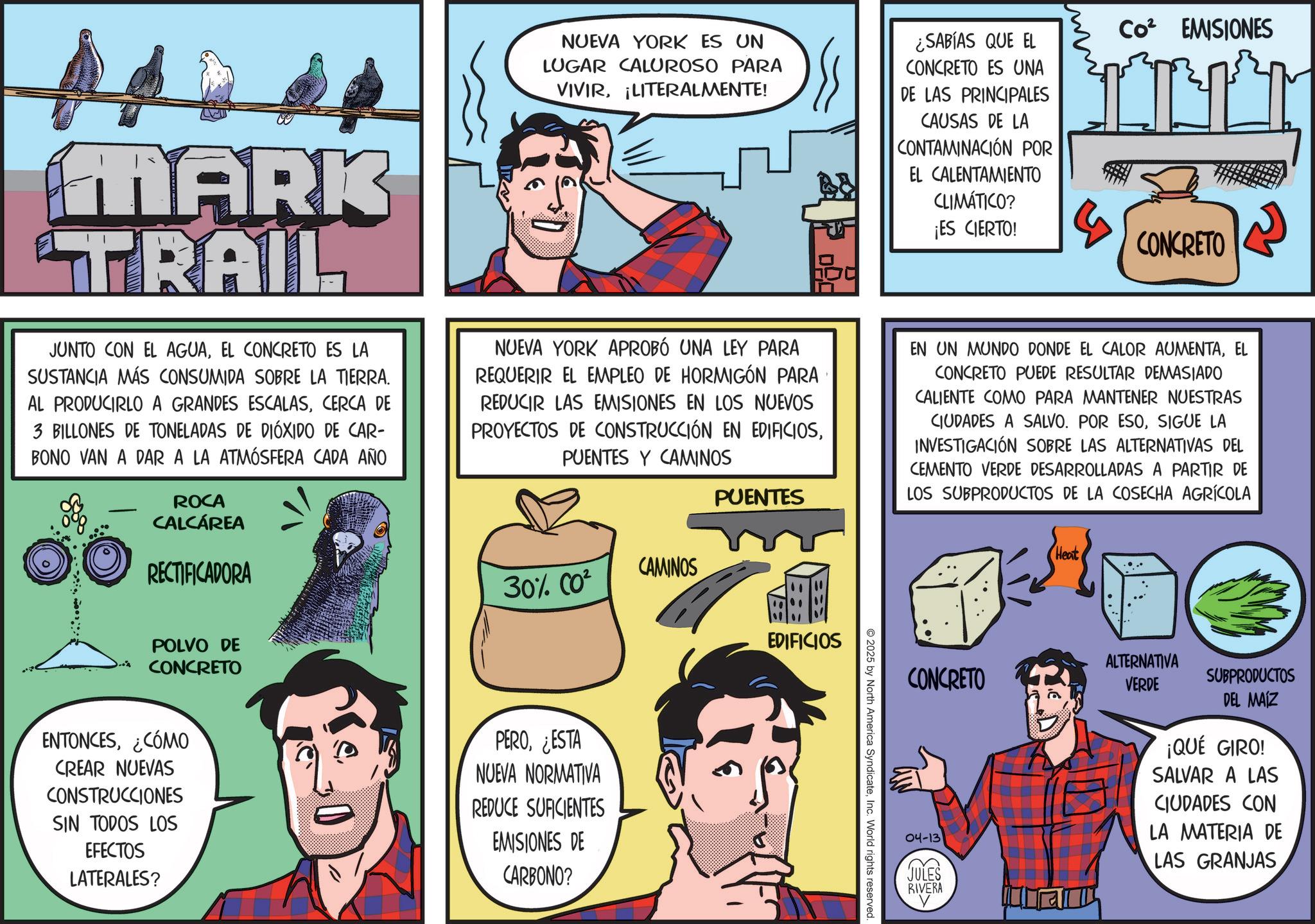 Publication OCR: MARK TRAIL JUNTO CON EL AGUAEL CONCRETO ES LA SUSTANCIA MÁS CONSUMIDA SOBRE LA TIERRA. AL PRODUCIRLO A GRANDES ESCALASCERCA DE 3 BILLONES DE TONELADAS DE DIÓXIDO DE CAR- BONO VAN A DAR A LA ATMÓSFERA CADA AÑO ROCA CALCÁREA RECTIFICADORA NUEVA YORK ES UN LUGAR CALUROSO PARA VIVIR¡LITERALMENTE! ¿SABÍAS QUE EL CONCRETO ES UNA DE LAS PRINCIPALES CAUSAS DE LA CONTAMINACIÓN POR EL CALENTAMIENTO CLIMÁTICO? ¡ES CIERTO! Co² EMISIONES NUEVA YORK APROBÓ UNA LEY PARA REQUERIR EL EMPLEO DE HORMIGÓN PARA REDUCIR LAS EMISIONES EN LOS NUEVOS PROYECTOS DE CONSTRUCCIÓN EN EDIFICIOSPUENTES Y CAMINOS CAMINOS 30% CO² PUENTES CONCRETO EN UN MUNDO DONDE EL CALOR AUMENTAEL CONCRETO PUEDE RESULTAR DEMASIADO CALIENTE COMO PARA MANTENER NUESTRAS CIUDADES A SALVO. POR ESOSIGUE LA INVESTIGACIÓN SOBRE LAS ALTERNATIVAS DEL CEMENTO VERDE DESARROLLADAS A PARTIR DE LOS SUBPRODUCTOS DE LA COSECHA AGRÍCOLA Heat POLVO DE CONCRETO ENTONCES¿CÓMO CREAR NUEVAS CONSTRUCCIONES SIN TODOS LOS EFECTOS LATERALES? PERO¿ESTA NUEVA NORMATIVA REDUCE SUFICIENTES EMISIONES DE CARBONO? EDIFICIOS 2025 by North America SyndicateInc. World rights reserved. CONCRETO ALTERNATIVA VERDE SUBPRODUCTOS DEL MAIZ 04-13 JULES ¡QUÉ GIRO! SALVAR A LAS CIUDADES CON LA MATERIA DE LAS GRANJAS RIVERA MARK TRAIL JUNTO CON EL AGUAEL CONCRETO ES LA SUSTANCIA MÁS CONSUMIDA SOBRE LA TIERRA . AL PRODUCIRLO A GRANDES ESCALASCERCA DE 3 BILLONES DE TONELADAS DE DIÓXIDO DE CAR- BONO VAN A DAR A LA ATMÓSFERA CADA AÑO ROCA CALCÁREA RECTIFICADORA NUEVA YORK ES UN LUGAR CALUROSO PARA VIVIR¡ LITERALMENTE ! ¿ SABÍAS QUE EL CONCRETO ES UNA DE LAS PRINCIPALES CAUSAS DE LA CONTAMINACIÓN POR EL CALENTAMIENTO CLIMÁTICO ? ¡ ES CIERTO ! Co² EMISIONES NUEVA YORK APROBÓ UNA LEY PARA REQUERIR EL EMPLEO DE HORMIGÓN PARA REDUCIR LAS EMISIONES EN LOS NUEVOS PROYECTOS DE CONSTRUCCIÓN EN EDIFICIOSPUENTES Y CAMINOS CAMINOS 30 % CO² PUENTES CONCRETO EN UN MUNDO DONDE EL CALOR AUMENTAEL CONCRETO PUEDE RESULTAR DEMASIADO CALIENTE COMO PARA MANTENER NUESTRAS CIUDADES A SALVO . POR ESOSIGUE LA INVESTIGACIÓN SOBRE LAS ALTERNATIVAS DEL CEMENTO VERDE DESARROLLADAS A PARTIR DE LOS SUBPRODUCTOS DE LA COSECHA AGRÍCOLA Heat POLVO DE CONCRETO ENTONCES¿ CÓMO CREAR NUEVAS CONSTRUCCIONES SIN TODOS LOS EFECTOS LATERALES ? PERO¿ ESTA NUEVA NORMATIVA REDUCE SUFICIENTES EMISIONES DE CARBONO ? EDIFICIOS 2025 by North America SyndicateInc. World rights reserved . CONCRETO ALTERNATIVA VERDE SUBPRODUCTOS DEL MAIZ 04-13 JULES ¡ QUÉ GIRO ! SALVAR A LAS CIUDADES CON LA MATERIA DE LAS GRANJAS RIVERA