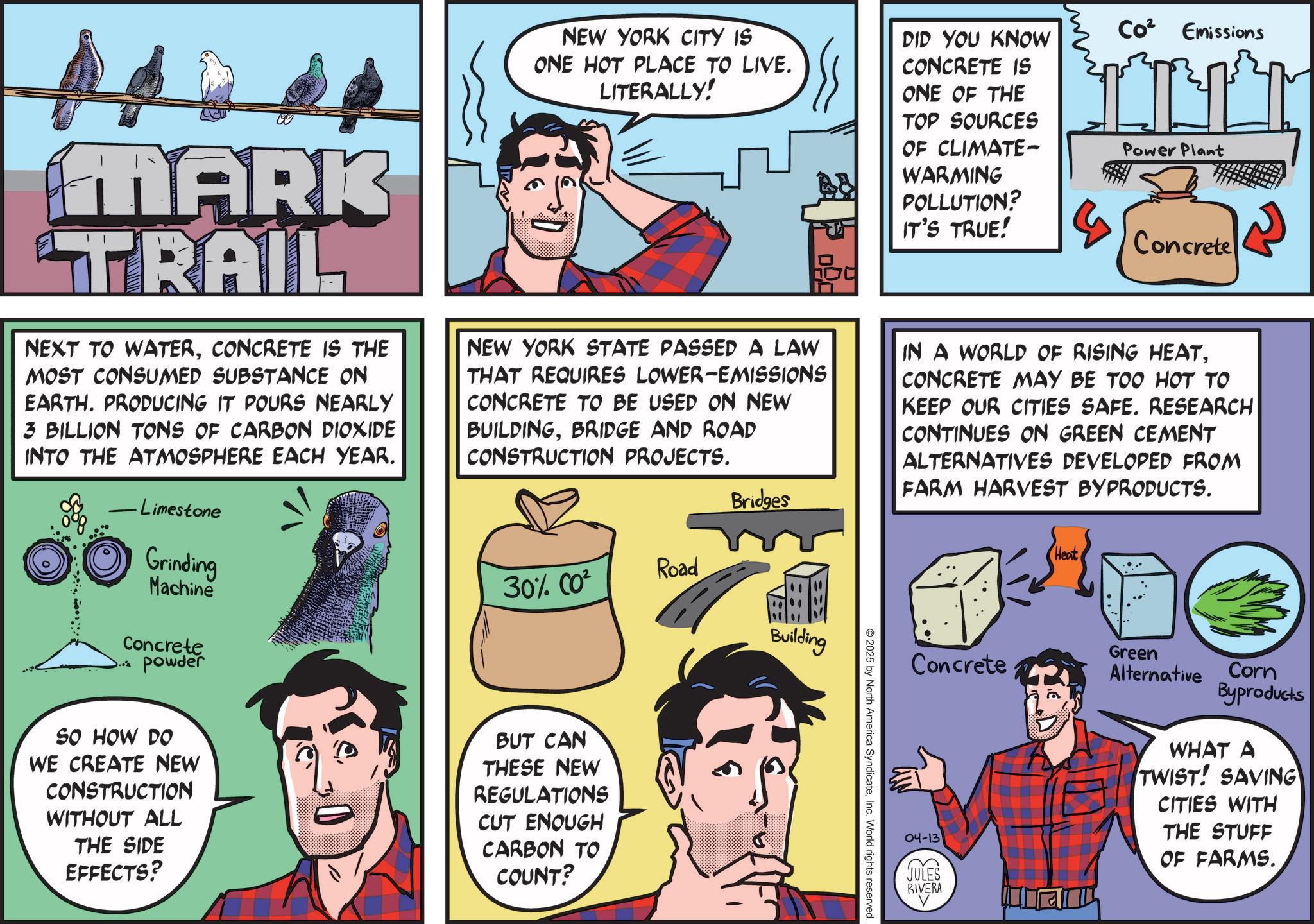 Animated cartoon OCR: MARK TRAIL NEXT TO WATERCONCRETE IS THE MOST CONSUMED SUBSTANCE ON EARTH. PRODUCING IT POURS NEARLY 3 BILLION TONS OF CARBON DIOXIDE INTO THE ATMOSPHERE EACH YEAR. - Limestone Grinding Machine Concrete powder ??? NEW YORK CITY IS ONE HOT PLACE TO LIVE. LITERALLY! DID YOU KNOW CONCRETE IS ONE OF THE TOP SOURCES OF CLIMATE- WARMING POLLUTION? IT'S TRUE! Co² Emissions Power Plant Concrete NEW YORK STATE PASSED A LAW THAT REQUIRES LOWER-EMISSIONS CONCRETE TO BE USED ON NEW BUILDINGBRIDGE AND ROAD CONSTRUCTION PROJECTS. Bridges Road 30% CO² Building IN A WORLD OF RISING HEATCONCRETE MAY BE TOO HOT TO KEEP OUR CITIES SAFE. RESEARCH CONTINUES ON GREEN CEMENT ALTERNATIVES DEVELOPED FROM FARM HARVEST BYPRODUCTS. Heat Green Concrete Alternative Corn Byproducts SO HOW DO WE CREATE NEW CONSTRUCTION WITHOUT ALL THE SIDE EFFECTS? " BUT CAN THESE NEW REGULATIONS CUT ENOUGH CARBON TO COUNT? 2025 by North America SyndicateInc. World rights reserved. 04-13 JULES RIVERA WHAT A TWIST! SAVING CITIES WITH THE STUFF OF FARMS. MARK TRAIL NEXT TO WATERCONCRETE IS THE MOST CONSUMED SUBSTANCE ON EARTH . PRODUCING IT POURS NEARLY 3 BILLION TONS OF CARBON DIOXIDE INTO THE ATMOSPHERE EACH YEAR . - Limestone Grinding Machine Concrete powder ??? NEW YORK CITY IS ONE HOT PLACE TO LIVE . LITERALLY ! DID YOU KNOW CONCRETE IS ONE OF THE TOP SOURCES OF CLIMATE- WARMING POLLUTION ? IT'S TRUE ! Co² Emissions Power Plant Concrete NEW YORK STATE PASSED A LAW THAT REQUIRES LOWER - EMISSIONS CONCRETE TO BE USED ON NEW BUILDINGBRIDGE AND ROAD CONSTRUCTION PROJECTS . Bridges Road 30 % CO² Building IN A WORLD OF RISING HEATCONCRETE MAY BE TOO HOT TO KEEP OUR CITIES SAFE . RESEARCH CONTINUES ON GREEN CEMENT ALTERNATIVES DEVELOPED FROM FARM HARVEST BYPRODUCTS . Heat Green Concrete Alternative Corn Byproducts SO HOW DO WE CREATE NEW CONSTRUCTION WITHOUT ALL THE SIDE EFFECTS ? " BUT CAN THESE NEW REGULATIONS CUT ENOUGH CARBON TO COUNT ? 2025 by North America SyndicateInc. World rights reserved . 04-13 JULES RIVERA WHAT A TWIST ! SAVING CITIES WITH THE STUFF OF FARMS .