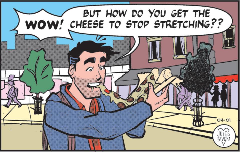 Publication OCR: BUT HOW DO YOU GET THE WOW! CHEESE TO STOP STRETCHING?? 04-01 JULES RIVERA BUT HOW DO YOU GET THE WOW ! CHEESE TO STOP STRETCHING ?? 04-01 JULES RIVERA