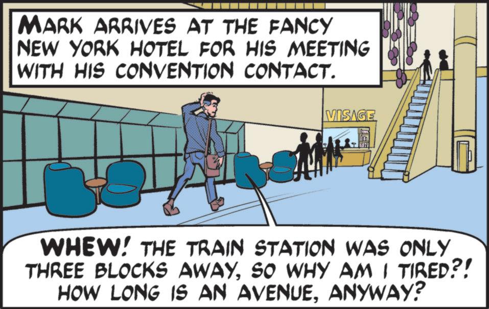 Fiction OCR: MARK ARRIVES AT THE FANCY NEW YORK HOTEL FOR HIS MEETING WITH HIS CONVENTION CONTACT. VISAGE WHEW! THE TRAIN STATION WAS ONLY THREE BLOCKS AWAYSO WHY AM I TIRED?! HOW LONG IS AN AVENUEANYWAY? MARK ARRIVES AT THE FANCY NEW YORK HOTEL FOR HIS MEETING WITH HIS CONVENTION CONTACT . VISAGE WHEW ! THE TRAIN STATION WAS ONLY THREE BLOCKS AWAYSO WHY AM I TIRED ?! HOW LONG IS AN AVENUEANYWAY ?