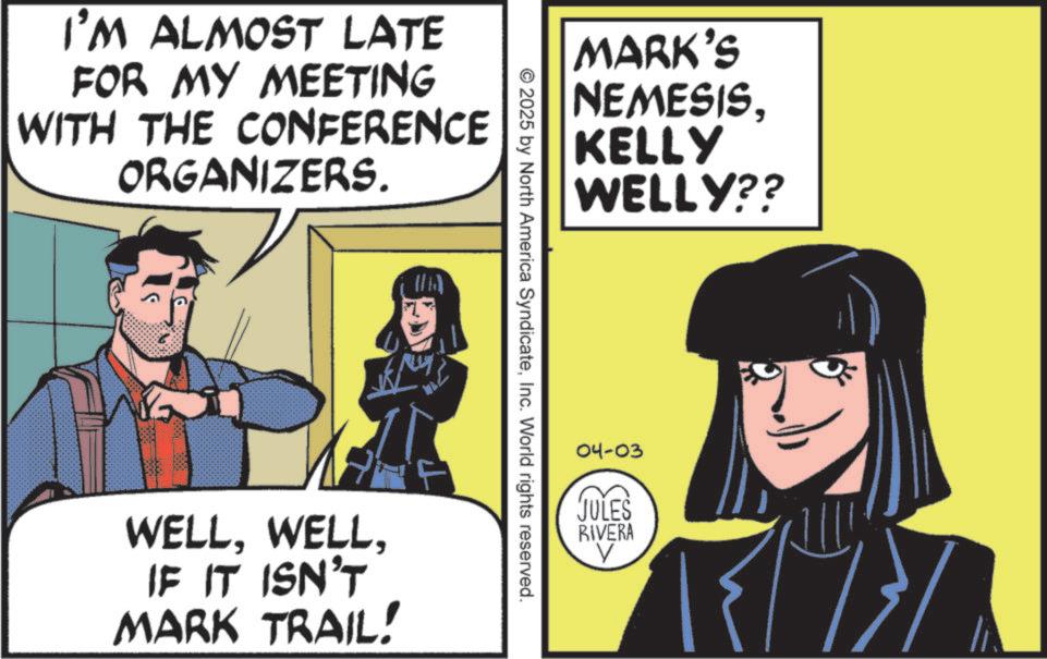 Animated cartoon OCR: I'M ALMOST LATE FOR MY MEETING WITH THE CONFERENCE ORGANIZERS. (10) WELLIF IT ISN'T MARK TRAIL! MARK'S NEMESISKELLY WELLY?? © 2025 by North America SyndicateInc. World rights reserved. 04-03 JULES RIVERA V I'M ALMOST LATE FOR MY MEETING WITH THE CONFERENCE ORGANIZERS . ( 10 ) WELLIF IT ISN'T MARK TRAIL ! MARK'S NEMESISKELLY WELLY ?? © 2025 by North America SyndicateInc. World rights reserved . 04-03 JULES RIVERA V
