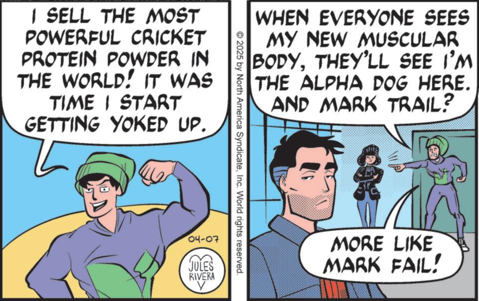 Animated cartoon OCR: I SELL THE MOST POWERFUL CRICKET PROTEIN POWDER IN THE WORLD! IT WAS TIME I START GETTING YOKED UP. WHEN EVERYONE SEES MY NEW MUSCULAR BODYTHEY'LL SEE I'M THE ALPHA DOG HERE. AND MARK TRAIL? © 2025 by North America SyndicateInc. World rights reserved. 04-07 JULES RIVERA ? MORE LIKE MARK FAIL! I SELL THE MOST POWERFUL CRICKET PROTEIN POWDER IN THE WORLD ! IT WAS TIME I START GETTING YOKED UP . WHEN EVERYONE SEES MY NEW MUSCULAR BODYTHEY'LL SEE I'M THE ALPHA DOG HERE . AND MARK TRAIL ? © 2025 by North America SyndicateInc. World rights reserved . 04-07 JULES RIVERA ? MORE LIKE MARK FAIL !