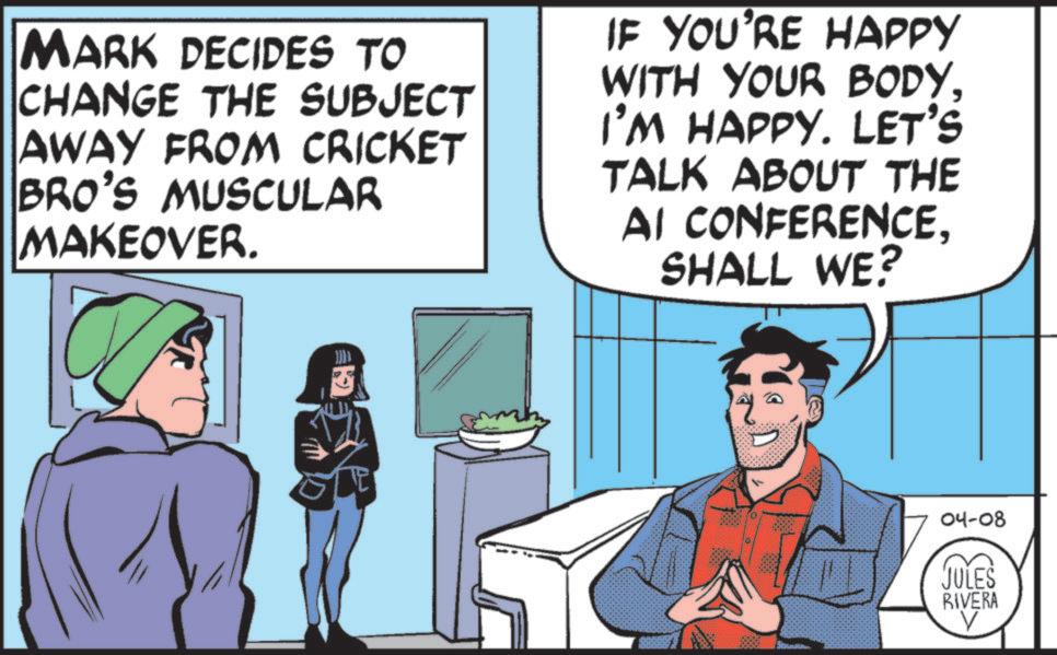 Fiction OCR: MARK DECIDES TO CHANGE THE SUBJECT AWAY FROM CRICKET BRO'S MUSCULAR MAKEOVER. IF YOU'RE HAPPY WITH YOUR BODYI'M HAPPY. LET'S TALK ABOUT THE AI CONFERENCESHALL WE? 1000 04-08 JULES RIVERA V MARK DECIDES TO CHANGE THE SUBJECT AWAY FROM CRICKET BRO'S MUSCULAR MAKEOVER . IF YOU'RE HAPPY WITH YOUR BODYI'M HAPPY . LET'S TALK ABOUT THE AI CONFERENCESHALL WE ? 1000 04-08 JULES RIVERA V