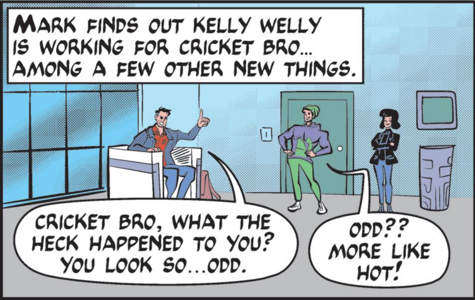 Bat-and-ball games OCR: MARK FINDS OUT KELLY WELLY IS WORKING FOR CRICKET BRO... AMONG A FEW OTHER NEW THINGS. ? CRICKET BROWHAT THE HECK HAPPENED TO YOU? YOU LOOK SO...ODD. ODD?? MORE LIKE HOT! MARK FINDS OUT KELLY WELLY IS WORKING FOR CRICKET BRO ... AMONG A FEW OTHER NEW THINGS . ? CRICKET BROWHAT THE HECK HAPPENED TO YOU ? YOU LOOK SO ... ODD . ODD ?? MORE LIKE HOT !