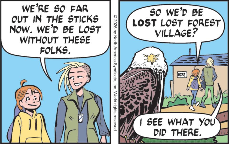Walking OCR: WE'RE SO FAR OUT IN THE STICKS NOW. WE'D BE LOST WITHOUT THESE FOLKS. SO WE'D BE LOST LOST FOREST VILLAGE? © 2025 by North America SyndicateInc. World rights reserved. USPS I SEE WHAT YOU DID THERE. 11 WE'RE SO FAR OUT IN THE STICKS NOW . WE'D BE LOST WITHOUT THESE FOLKS . SO WE'D BE LOST LOST FOREST VILLAGE ? © 2025 by North America SyndicateInc. World rights reserved . USPS I SEE WHAT YOU DID THERE . 11