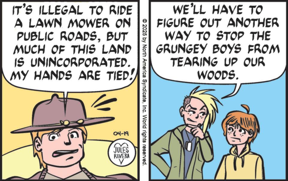Publication OCR: IT'S ILLEGAL TO RIDE A LAWN MOWER ON PUBLIC ROADSBUT MUCH OF THIS LAND IS UNINCORPORATED. MY HANDS ARE TIED! WE'LL HAVE TO FIGURE OUT ANOTHER WAY TO STOP THE GRUNGEY BOYS FROM TEARING UP OUR WOODS. © 2025 by North America SyndicateInc. World rights reserved. 04-19 JULES RIVERA IT'S ILLEGAL TO RIDE A LAWN MOWER ON PUBLIC ROADSBUT MUCH OF THIS LAND IS UNINCORPORATED . MY HANDS ARE TIED ! WE'LL HAVE TO FIGURE OUT ANOTHER WAY TO STOP THE GRUNGEY BOYS FROM TEARING UP OUR WOODS . © 2025 by North America SyndicateInc. World rights reserved . 04-19 JULES RIVERA