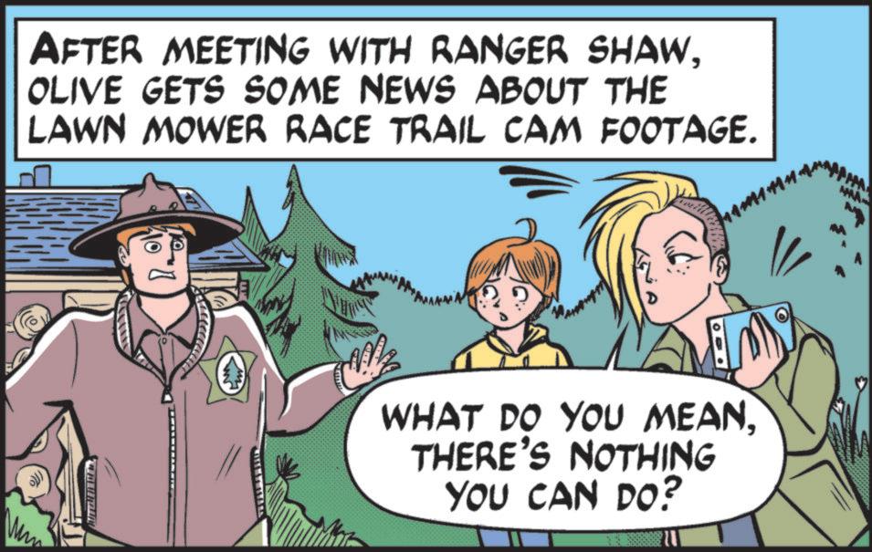 OLIVE GETS SOME NEWS ABOUT THE LAWN MOWER RACE TRAIL CAM FOOTAGE. ???? 10 WHAT DO YOU MEANTHERE'S NOTHING YOU CAN DO? AFTER MEETING WITH RANGER SHAWOLIVE GETS SOME NEWS ABOUT THE LAWN MOWER RACE TRAIL CAM FOOTAGE . ???? 10 WHAT DO YOU MEANTHERE'S NOTHING YOU CAN DO ?