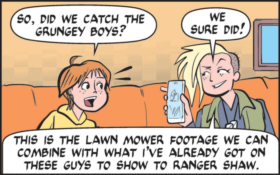 Animated cartoon OCR: SODID WE CATCH THE GRUNGEY BOYS? WE SURE DID! THIS IS THE LAWN MOWER FOOTAGE WE CAN COMBINE WITH WHAT I'VE ALREADY GOT ON THESE GUYS TO SHOW TO RANGER SHAW. SODID WE CATCH THE GRUNGEY BOYS ? WE SURE DID ! THIS IS THE LAWN MOWER FOOTAGE WE CAN COMBINE WITH WHAT I'VE ALREADY GOT ON THESE GUYS TO SHOW TO RANGER SHAW .
