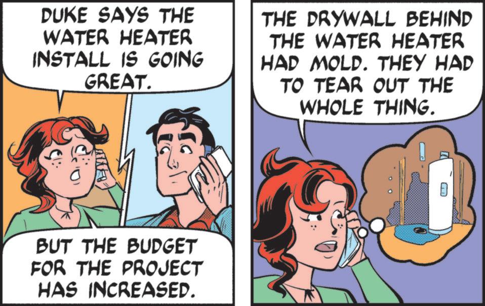 Comic book OCR: DUKE SAYS THE WATER HEATER INSTALL IS GOING GREAT. THE DRYWALL BEHIND THE WATER HEATER HAD MOLD. THEY HAD TO TEAR OUT THE WHOLE THING. BUT THE BUDGET FOR THE PROJECT HAS INCREASED. DUKE SAYS THE WATER HEATER INSTALL IS GOING GREAT . THE DRYWALL BEHIND THE WATER HEATER HAD MOLD . THEY HAD TO TEAR OUT THE WHOLE THING . BUT THE BUDGET FOR THE PROJECT HAS INCREASED .