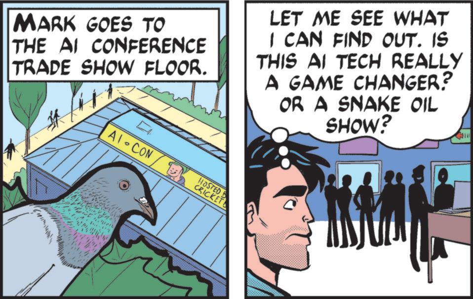 Animated cartoon OCR: MARK GOES TO THE AI CONFERENCE TRADE SHOW FLOOR. LET ME SEE WHAT I CAN FIND OUT. IS THIS AI TECH REALLY A GAME CHANGER? OR A SNAKE OIL SHOW? A1-CON HOSTED B CRICKET MARK GOES TO THE AI CONFERENCE TRADE SHOW FLOOR . LET ME SEE WHAT I CAN FIND OUT . IS THIS AI TECH REALLY A GAME CHANGER ? OR A SNAKE OIL SHOW ? A1 - CON HOSTED B CRICKET