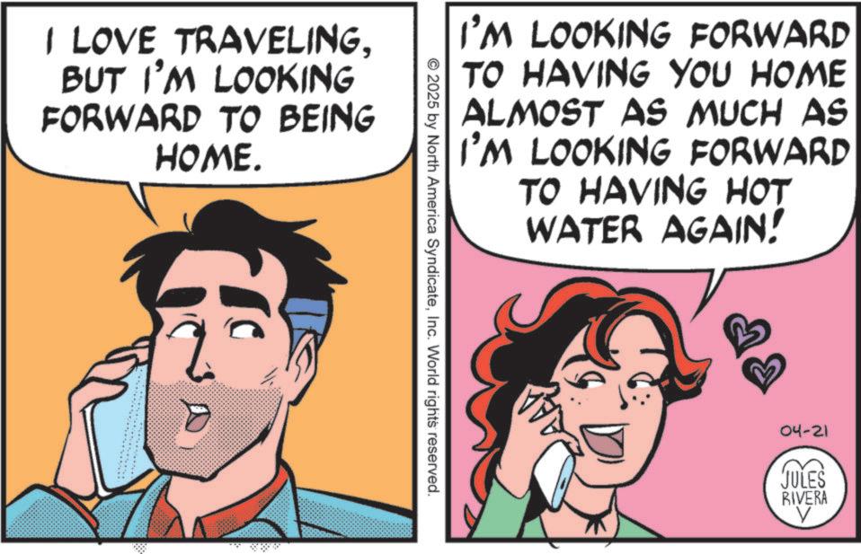 Conversation OCR: I LOVE TRAVELINGBUT I'M LOOKING FORWARD TO BEING HOME. I'M LOOKING FORWARD TO HAVING YOU HOME ALMOST AS MUCH AS I'M LOOKING FORWARD TO HAVING HOT WATER AGAIN! © 2025 by North America SyndicateInc. World rights reserved. 04-21 JULES RIVERA V I LOVE TRAVELINGBUT I'M LOOKING FORWARD TO BEING HOME . I'M LOOKING FORWARD TO HAVING YOU HOME ALMOST AS MUCH AS I'M LOOKING FORWARD TO HAVING HOT WATER AGAIN ! © 2025 by North America SyndicateInc. World rights reserved . 04-21 JULES RIVERA V