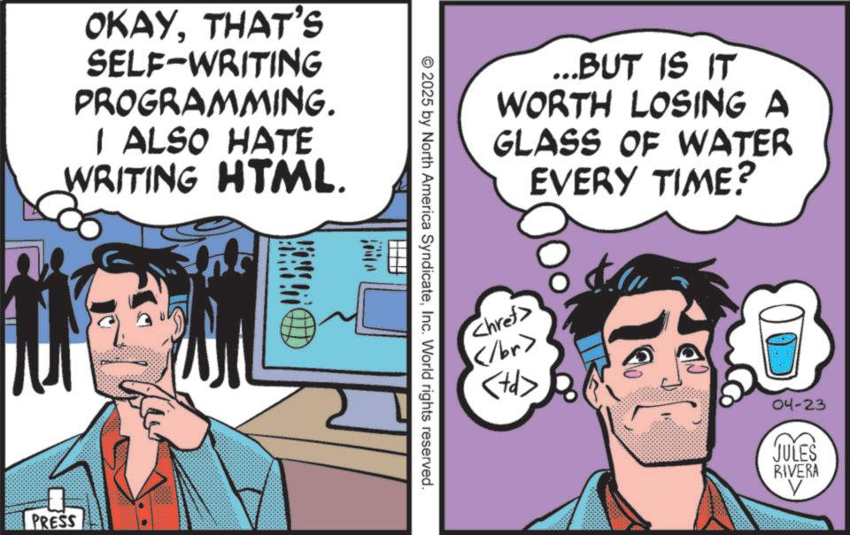 Pleased OCR: OKAYTHAT'S SELF-WRITING PROGRAMMING. I ALSO HATE WRITING HTML. PRESS 2025 by North America SyndicateInc. World rights reserved. ...BUT IS IT WORTH LOSING A GLASS OF WATER EVERY TIME? <href> </br> <td> 04-23 JULES RIVERA V OKAYTHAT'S SELF - WRITING PROGRAMMING . I ALSO HATE WRITING HTML . PRESS 2025 by North America SyndicateInc. World rights reserved . ... BUT IS IT WORTH LOSING A GLASS OF WATER EVERY TIME ? < href > </br> < td > 04-23 JULES RIVERA V