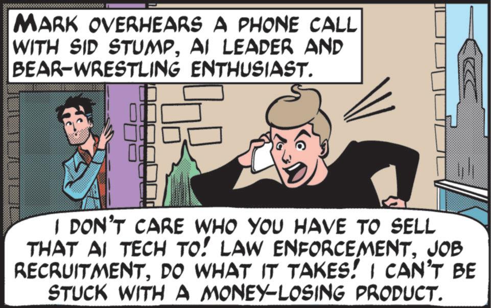 Photo caption OCR: MARK OVERHEARS A PHONE CALL WITH SID STUMPAI LEADER AND BEAR-WRESTLING ENTHUSIAST. I DON'T CARE WHO YOU HAVE TO SELL THAT AI TECH TO! LAW ENFORCEMENTJOB RECRUITMENTDO WHAT IT TAKES! I CAN'T BE STUCK WITH A MONEY-LOSING PRODUCT. MARK OVERHEARS A PHONE CALL WITH SID STUMPAI LEADER AND BEAR - WRESTLING ENTHUSIAST . I DON'T CARE WHO YOU HAVE TO SELL THAT AI TECH TO ! LAW ENFORCEMENTJOB RECRUITMENTDO WHAT IT TAKES ! I CAN'T BE STUCK WITH A MONEY - LOSING PRODUCT .