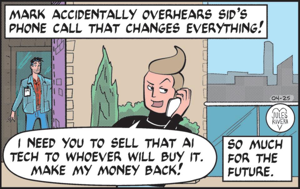 Publication OCR: MARK ACCIDENTALLY OVERHEARS SID'S PHONE CALL THAT CHANGES EVERYTHING! 04-25 JULES RIVERA V I NEED YOU TO SELL THAT AI TECH TO WHOEVER WILL BUY IT. MAKE MY MONEY BACK! SO MUCH FOR THE FUTURE. MARK ACCIDENTALLY OVERHEARS SID'S PHONE CALL THAT CHANGES EVERYTHING ! 04-25 JULES RIVERA V I NEED YOU TO SELL THAT AI TECH TO WHOEVER WILL BUY IT . MAKE MY MONEY BACK ! SO MUCH FOR THE FUTURE .