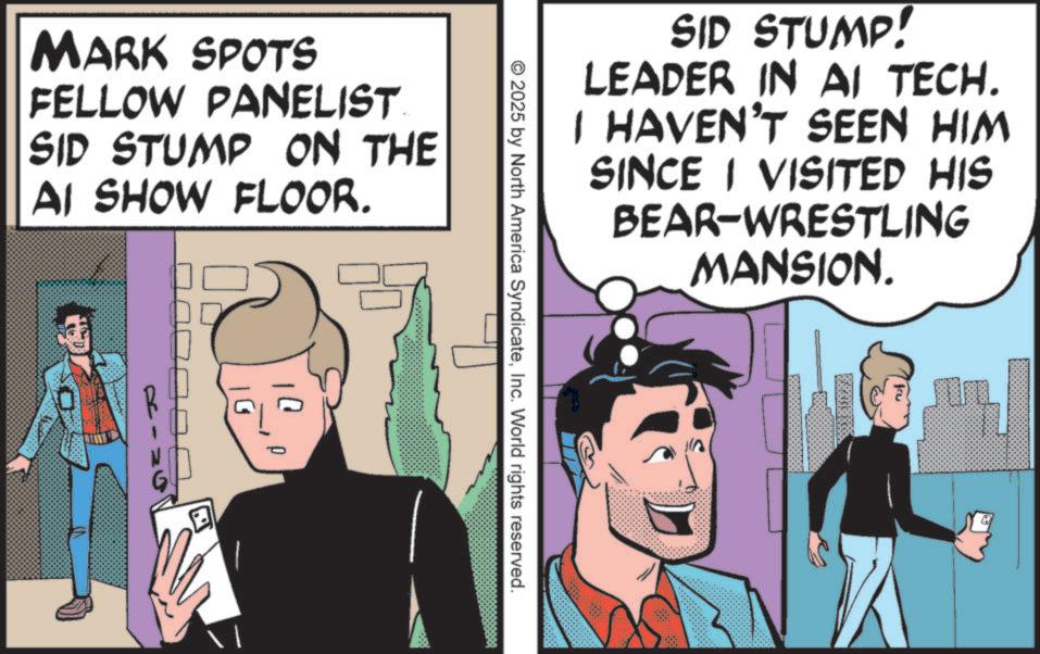 Animated cartoon OCR: SID STUMP! LEADER IN AI TECH. I HAVEN'T SEEN HIM SINCE I VISITED HIS BEAR-WRESTLING MANSION. m ©2025 by North America SyndicateInc. World rights reserved. MARK SPOTS FELLOW PANELIST SID STUMP ON THE AI SHOW FLOOR. ? SID STUMP ! LEADER IN AI TECH . I HAVEN'T SEEN HIM SINCE I VISITED HIS BEAR - WRESTLING MANSION . m © 2025 by North America SyndicateInc. World rights reserved . MARK SPOTS FELLOW PANELIST SID STUMP ON THE AI SHOW FLOOR . ?
